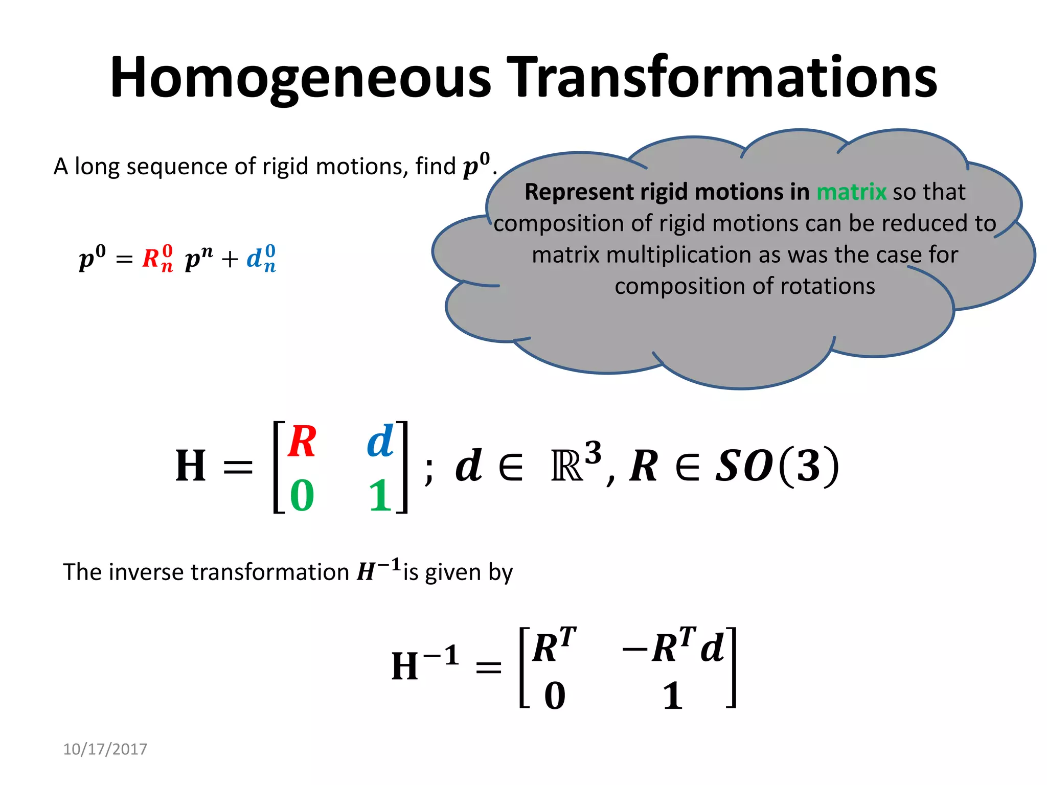 10/17/2017
Homogeneous Transformations
A long sequence of rigid motions, find 𝒑𝟎.
Represent rigid motions in matrix so that
composition of rigid motions can be reduced to
matrix multiplication as was the case for
composition of rotations
𝒑𝟎
= 𝑹𝒏
𝟎
𝒑𝒏
+ 𝒅𝒏
𝟎
𝐇 =
𝑹 𝒅
𝟎 𝟏
; 𝒅 ∈ ℝ𝟑
, 𝑹 ∈ 𝑺𝑶 𝟑
𝐇−𝟏
= 𝑹𝑻 −𝑹𝑻𝒅
𝟎 𝟏
The inverse transformation 𝑯−𝟏is given by
 
