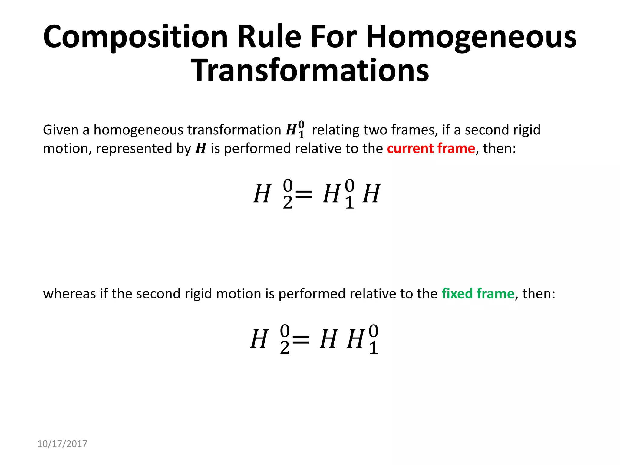 10/17/2017
Composition Rule For Homogeneous
Transformations
Given a homogeneous transformation 𝑯𝟏
𝟎
relating two frames, if a second rigid
motion, represented by 𝑯 is performed relative to the current frame, then:
𝐻 2
0
= 𝐻1
0
𝐻
whereas if the second rigid motion is performed relative to the fixed frame, then:
𝐻 2
0
= 𝐻 𝐻1
0
 