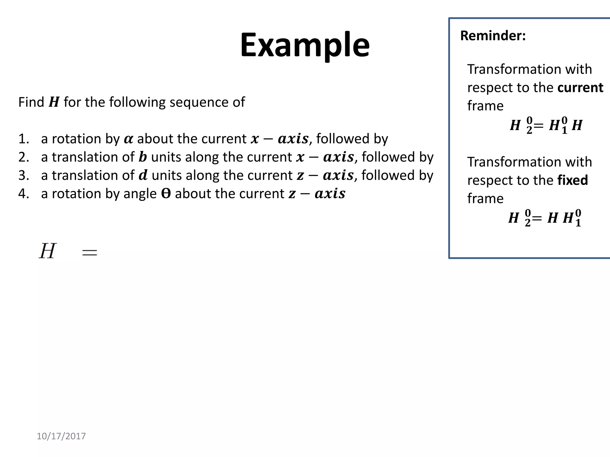10/17/2017
Example
Find 𝑯 for the following sequence of
1. a rotation by 𝜶 about the current 𝒙 − 𝒂𝒙𝒊𝒔, followed by
2. a translation of 𝒃 units along the current 𝒙 − 𝒂𝒙𝒊𝒔, followed by
3. a translation of 𝒅 units along the current 𝒛 − 𝒂𝒙𝒊𝒔, followed by
4. a rotation by angle 𝚹 about the current 𝒛 − 𝒂𝒙𝒊𝒔
Transformation with
respect to the current
frame
𝑯 𝟐
𝟎
= 𝑯𝟏
𝟎
𝑯
Transformation with
respect to the fixed
frame
𝑯 𝟐
𝟎
= 𝑯 𝑯𝟏
𝟎
Reminder:
 