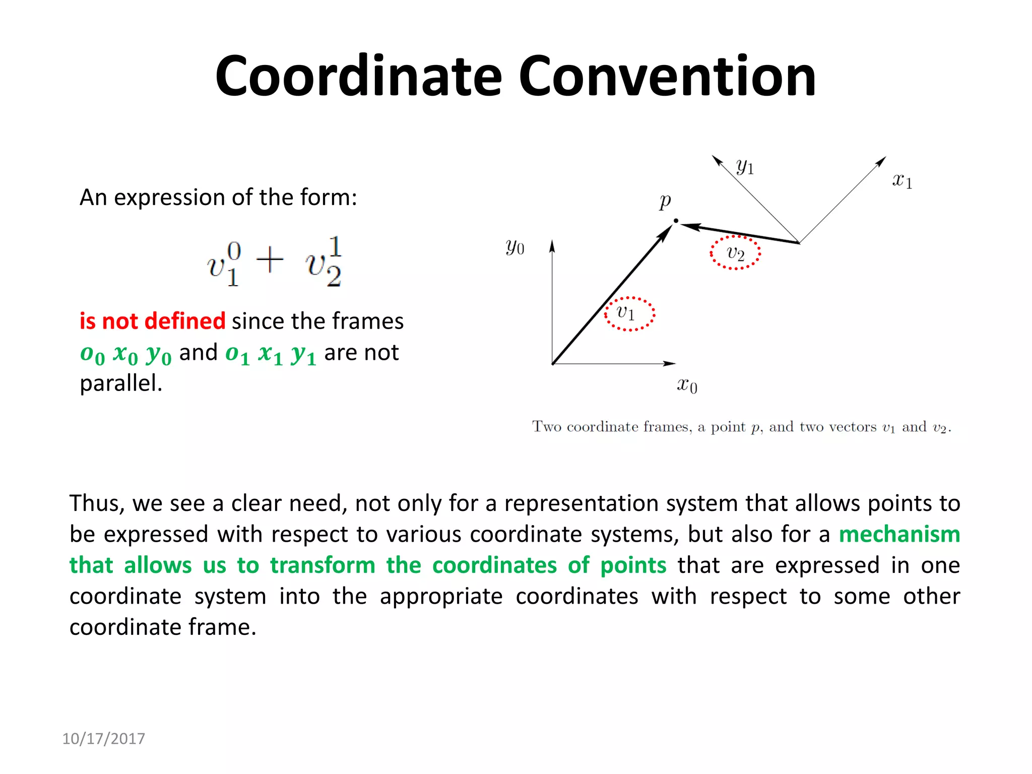 10/17/2017
Coordinate Convention
An expression of the form:
is not defined since the frames
𝒐𝟎 𝒙𝟎 𝒚𝟎 and 𝒐𝟏 𝒙𝟏 𝒚𝟏 are not
parallel.
Thus, we see a clear need, not only for a representation system that allows points to
be expressed with respect to various coordinate systems, but also for a mechanism
that allows us to transform the coordinates of points that are expressed in one
coordinate system into the appropriate coordinates with respect to some other
coordinate frame.
 