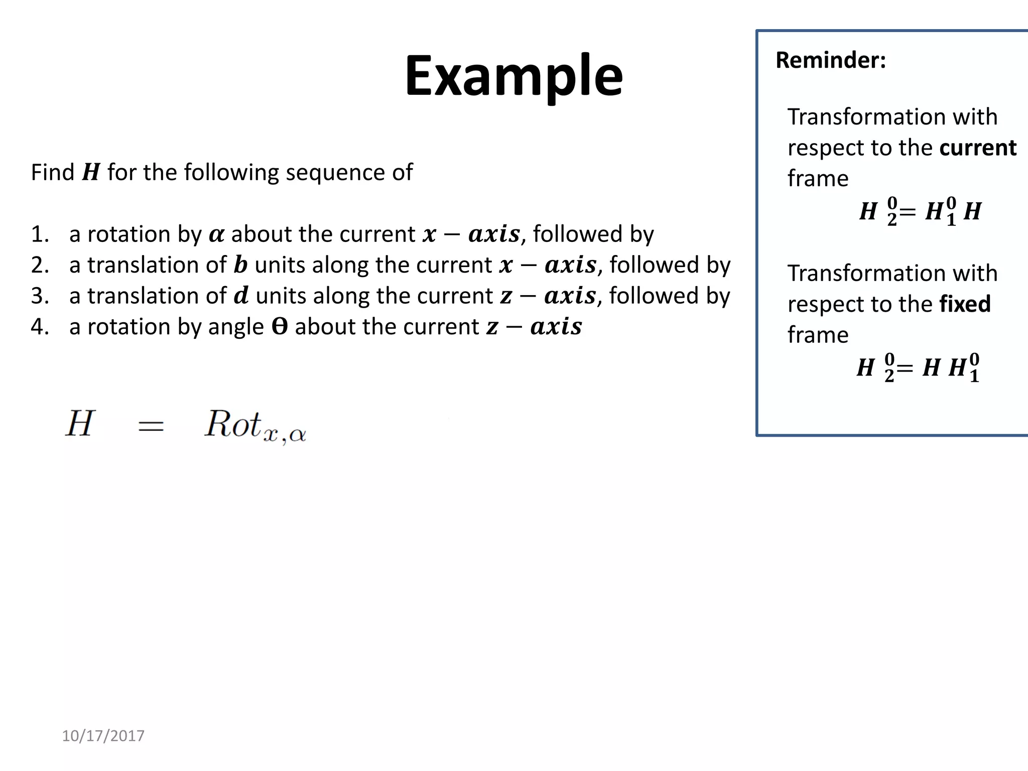 10/17/2017
Example
Find 𝑯 for the following sequence of
1. a rotation by 𝜶 about the current 𝒙 − 𝒂𝒙𝒊𝒔, followed by
2. a translation of 𝒃 units along the current 𝒙 − 𝒂𝒙𝒊𝒔, followed by
3. a translation of 𝒅 units along the current 𝒛 − 𝒂𝒙𝒊𝒔, followed by
4. a rotation by angle 𝚹 about the current 𝒛 − 𝒂𝒙𝒊𝒔
Transformation with
respect to the current
frame
𝑯 𝟐
𝟎
= 𝑯𝟏
𝟎
𝑯
Transformation with
respect to the fixed
frame
𝑯 𝟐
𝟎
= 𝑯 𝑯𝟏
𝟎
Reminder:
 
