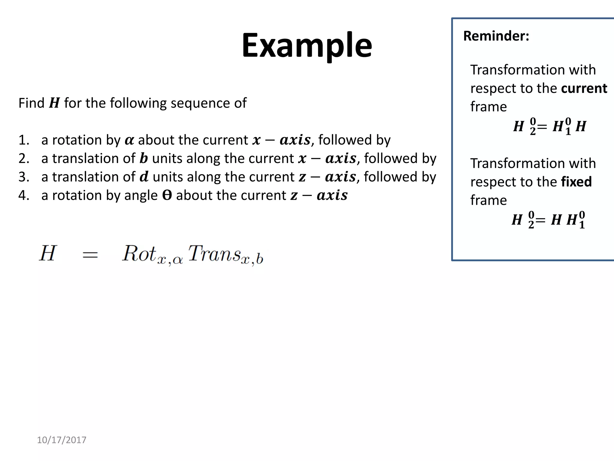 10/17/2017
Example
Find 𝑯 for the following sequence of
1. a rotation by 𝜶 about the current 𝒙 − 𝒂𝒙𝒊𝒔, followed by
2. a translation of 𝒃 units along the current 𝒙 − 𝒂𝒙𝒊𝒔, followed by
3. a translation of 𝒅 units along the current 𝒛 − 𝒂𝒙𝒊𝒔, followed by
4. a rotation by angle 𝚹 about the current 𝒛 − 𝒂𝒙𝒊𝒔
Transformation with
respect to the current
frame
𝑯 𝟐
𝟎
= 𝑯𝟏
𝟎
𝑯
Transformation with
respect to the fixed
frame
𝑯 𝟐
𝟎
= 𝑯 𝑯𝟏
𝟎
Reminder:
 