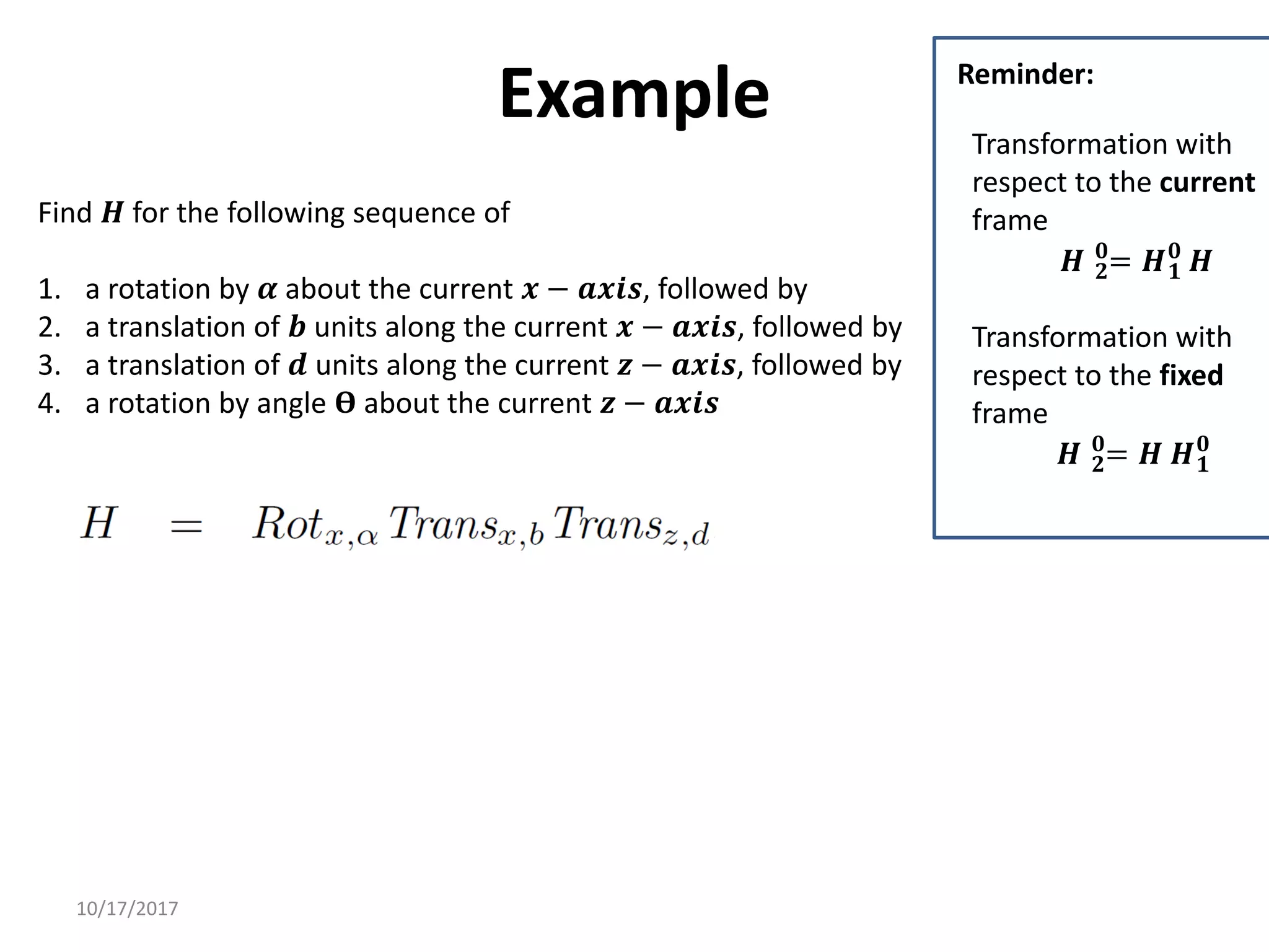 10/17/2017
Example
Find 𝑯 for the following sequence of
1. a rotation by 𝜶 about the current 𝒙 − 𝒂𝒙𝒊𝒔, followed by
2. a translation of 𝒃 units along the current 𝒙 − 𝒂𝒙𝒊𝒔, followed by
3. a translation of 𝒅 units along the current 𝒛 − 𝒂𝒙𝒊𝒔, followed by
4. a rotation by angle 𝚹 about the current 𝒛 − 𝒂𝒙𝒊𝒔
Transformation with
respect to the current
frame
𝑯 𝟐
𝟎
= 𝑯𝟏
𝟎
𝑯
Transformation with
respect to the fixed
frame
𝑯 𝟐
𝟎
= 𝑯 𝑯𝟏
𝟎
Reminder:
 