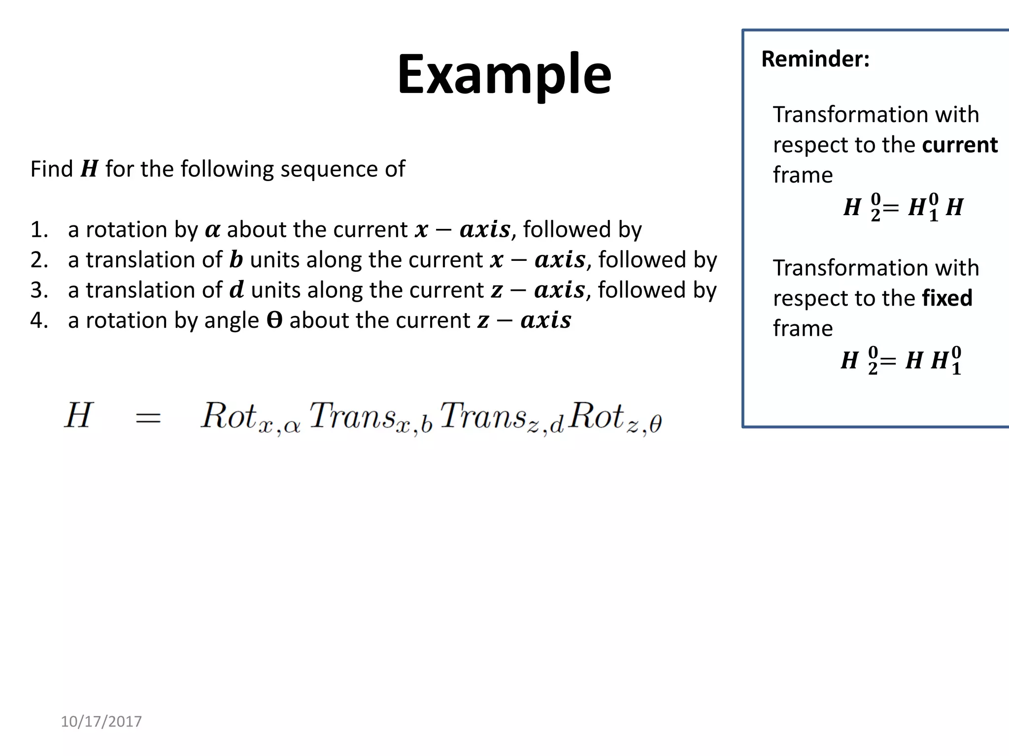 10/17/2017
Example
Find 𝑯 for the following sequence of
1. a rotation by 𝜶 about the current 𝒙 − 𝒂𝒙𝒊𝒔, followed by
2. a translation of 𝒃 units along the current 𝒙 − 𝒂𝒙𝒊𝒔, followed by
3. a translation of 𝒅 units along the current 𝒛 − 𝒂𝒙𝒊𝒔, followed by
4. a rotation by angle 𝚹 about the current 𝒛 − 𝒂𝒙𝒊𝒔
Transformation with
respect to the current
frame
𝑯 𝟐
𝟎
= 𝑯𝟏
𝟎
𝑯
Transformation with
respect to the fixed
frame
𝑯 𝟐
𝟎
= 𝑯 𝑯𝟏
𝟎
Reminder:
 