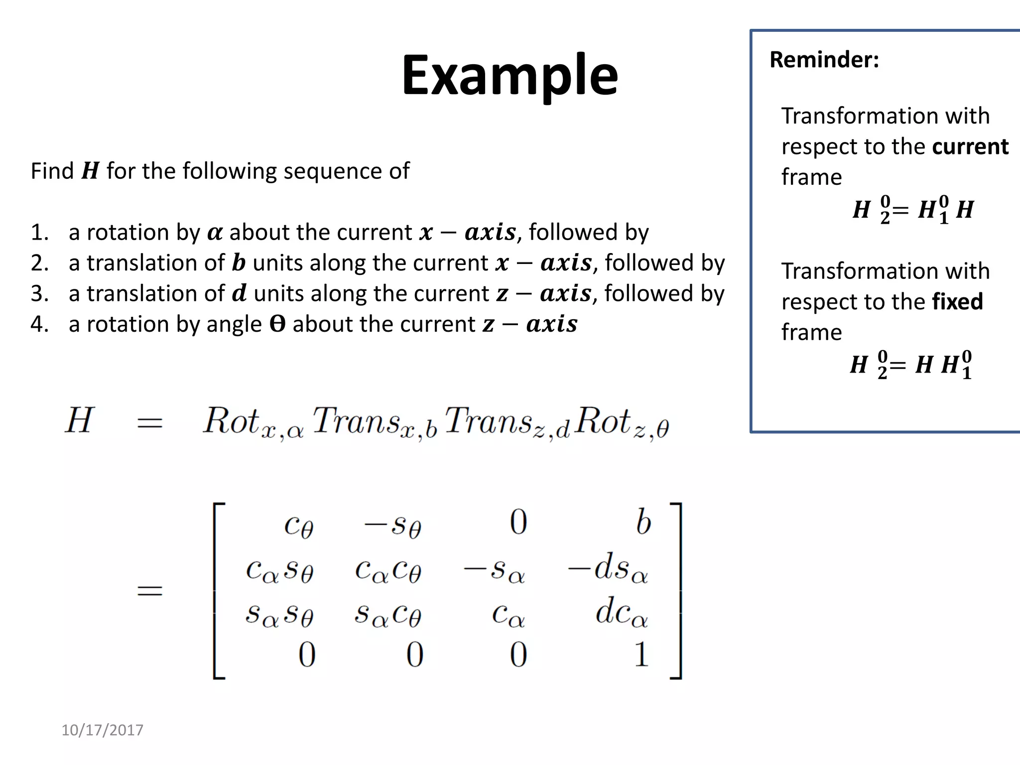 10/17/2017
Example
Find 𝑯 for the following sequence of
1. a rotation by 𝜶 about the current 𝒙 − 𝒂𝒙𝒊𝒔, followed by
2. a translation of 𝒃 units along the current 𝒙 − 𝒂𝒙𝒊𝒔, followed by
3. a translation of 𝒅 units along the current 𝒛 − 𝒂𝒙𝒊𝒔, followed by
4. a rotation by angle 𝚹 about the current 𝒛 − 𝒂𝒙𝒊𝒔
Transformation with
respect to the current
frame
𝑯 𝟐
𝟎
= 𝑯𝟏
𝟎
𝑯
Transformation with
respect to the fixed
frame
𝑯 𝟐
𝟎
= 𝑯 𝑯𝟏
𝟎
Reminder:
 