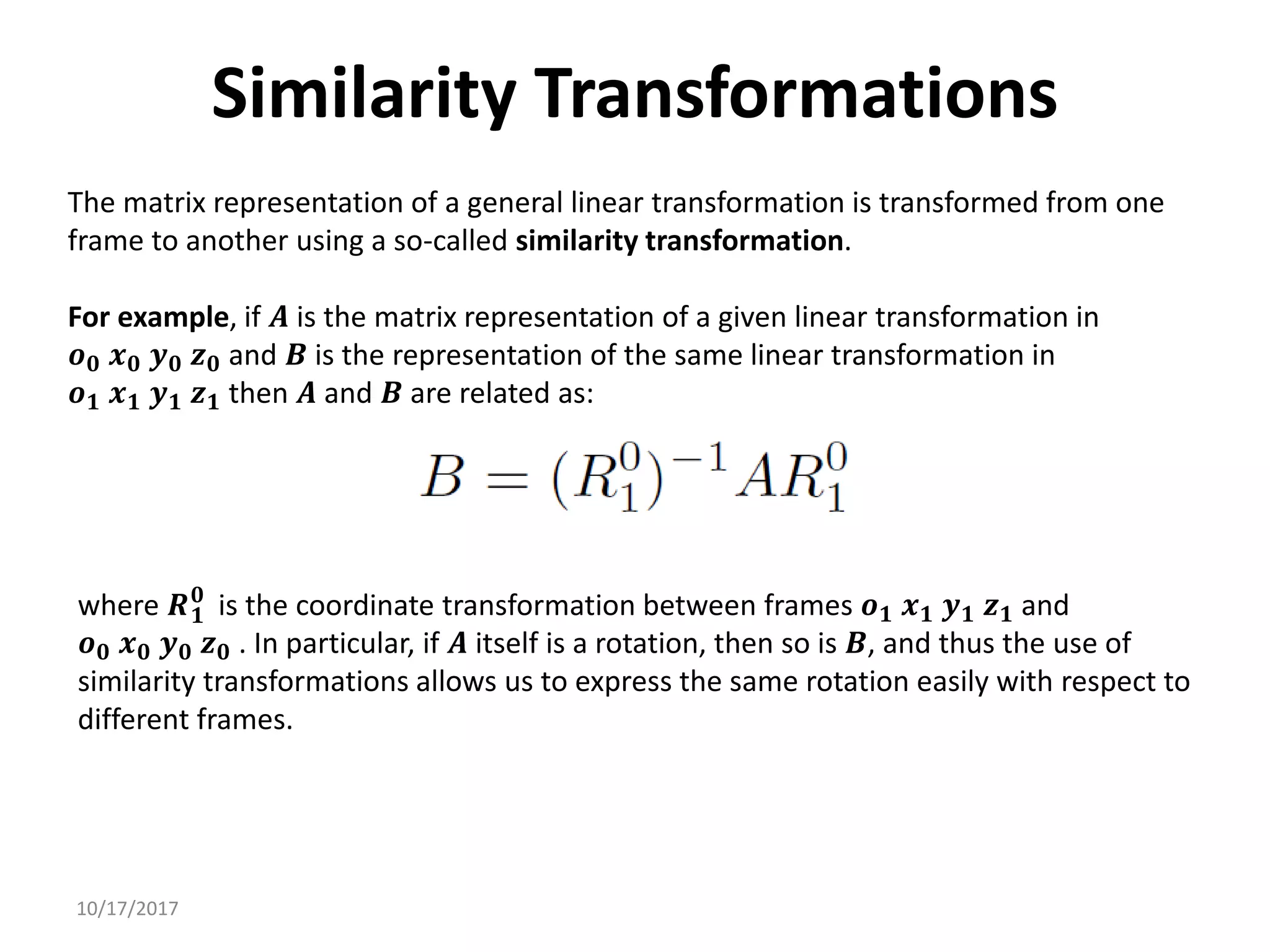 10/17/2017
Similarity Transformations
The matrix representation of a general linear transformation is transformed from one
frame to another using a so-called similarity transformation.
For example, if 𝑨 is the matrix representation of a given linear transformation in
𝒐𝟎 𝒙𝟎 𝒚𝟎 𝒛𝟎 and 𝑩 is the representation of the same linear transformation in
𝒐𝟏 𝒙𝟏 𝒚𝟏 𝒛𝟏 then 𝑨 and 𝑩 are related as:
where 𝑹𝟏
𝟎
is the coordinate transformation between frames 𝒐𝟏 𝒙𝟏 𝒚𝟏 𝒛𝟏 and
𝒐𝟎 𝒙𝟎 𝒚𝟎 𝒛𝟎 . In particular, if 𝑨 itself is a rotation, then so is 𝑩, and thus the use of
similarity transformations allows us to express the same rotation easily with respect to
different frames.
 