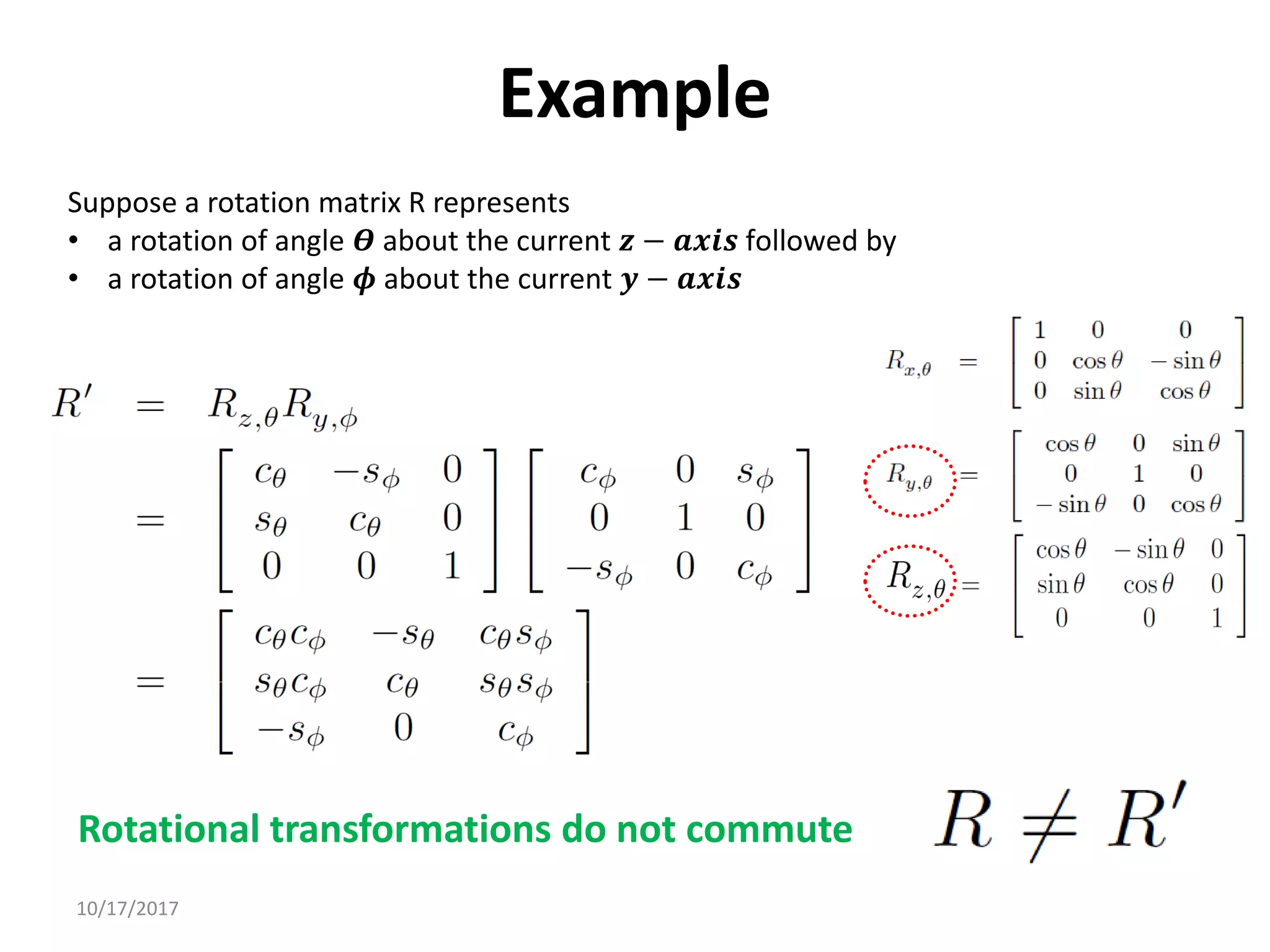 10/17/2017
Example
Suppose a rotation matrix R represents
• a rotation of angle 𝜭 about the current 𝒛 − 𝒂𝒙𝒊𝒔 followed by
• a rotation of angle 𝝓 about the current 𝒚 − 𝒂𝒙𝒊𝒔
Rotational transformations do not commute
 