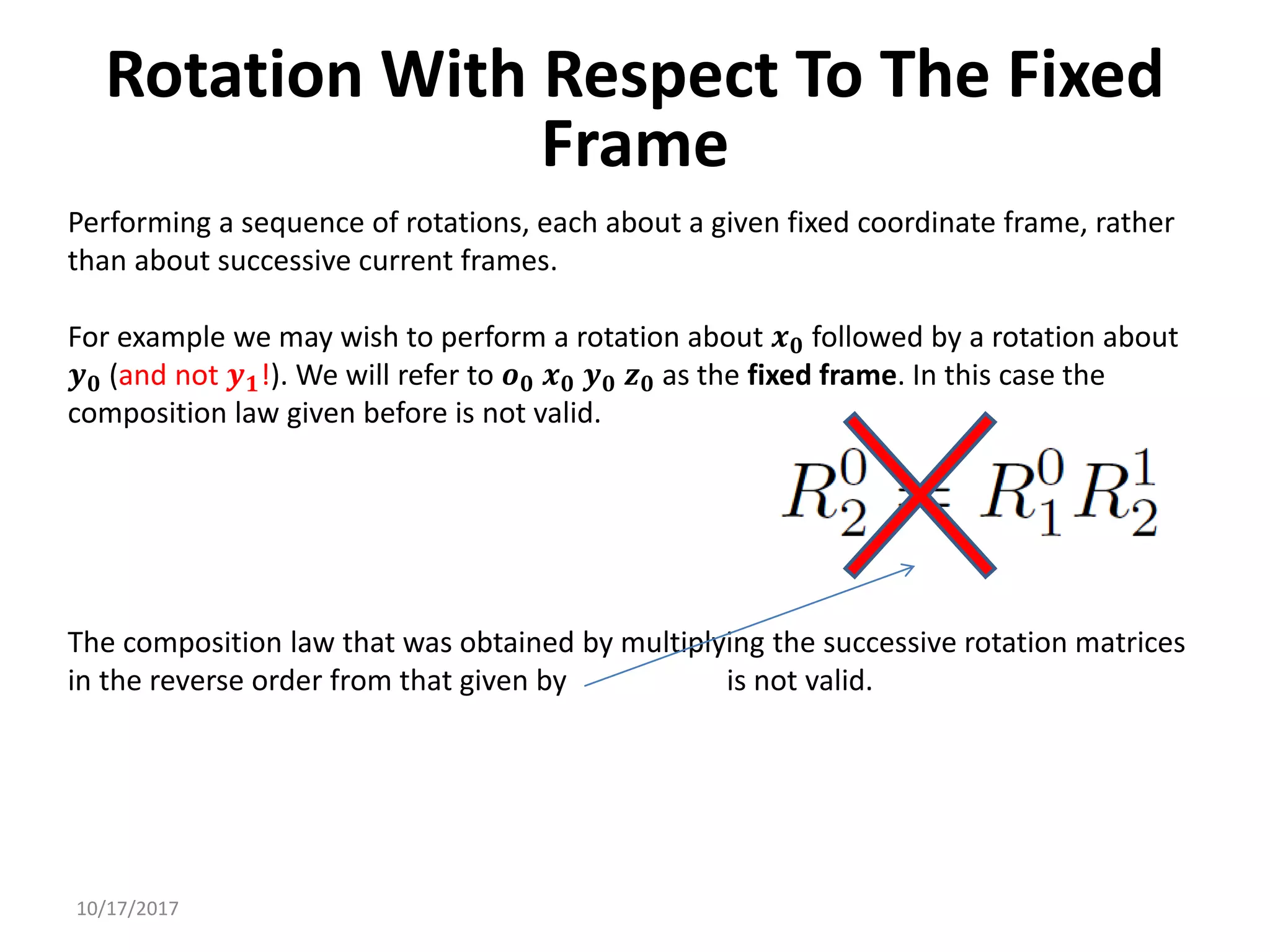 10/17/2017
Rotation With Respect To The Fixed
Frame
Performing a sequence of rotations, each about a given fixed coordinate frame, rather
than about successive current frames.
For example we may wish to perform a rotation about 𝒙𝟎 followed by a rotation about
𝒚𝟎 (and not 𝒚𝟏!). We will refer to 𝒐𝟎 𝒙𝟎 𝒚𝟎 𝒛𝟎 as the fixed frame. In this case the
composition law given before is not valid.
The composition law that was obtained by multiplying the successive rotation matrices
in the reverse order from that given by is not valid.
 
