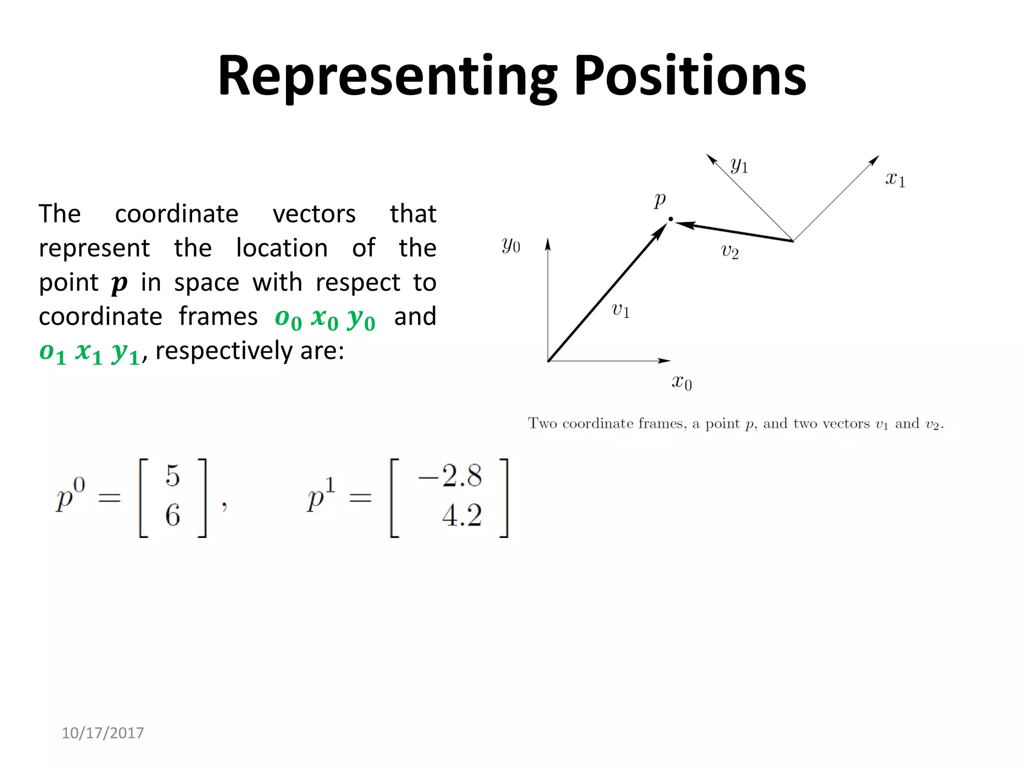 10/17/2017
Representing Positions
The coordinate vectors that
represent the location of the
point 𝒑 in space with respect to
coordinate frames 𝒐𝟎 𝒙𝟎 𝒚𝟎 and
𝒐𝟏 𝒙𝟏 𝒚𝟏, respectively are:
 