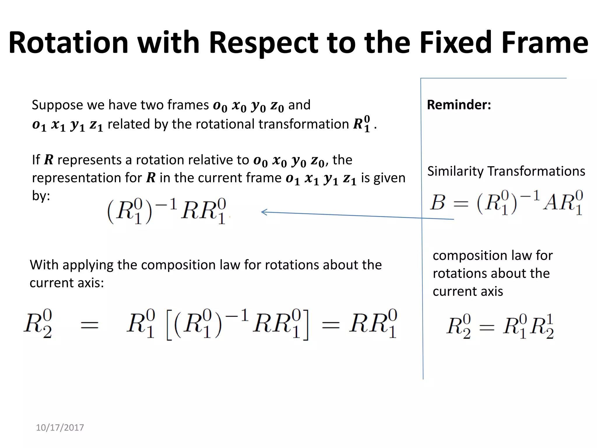 10/17/2017
Rotation with Respect to the Fixed Frame
Suppose we have two frames 𝒐𝟎 𝒙𝟎 𝒚𝟎 𝒛𝟎 and
𝒐𝟏 𝒙𝟏 𝒚𝟏 𝒛𝟏 related by the rotational transformation 𝑹𝟏
𝟎
.
If 𝑹 represents a rotation relative to 𝒐𝟎 𝒙𝟎 𝒚𝟎 𝒛𝟎, the
representation for 𝑹 in the current frame 𝒐𝟏 𝒙𝟏 𝒚𝟏 𝒛𝟏 is given
by:
Similarity Transformations
With applying the composition law for rotations about the
current axis:
composition law for
rotations about the
current axis
Reminder:
 