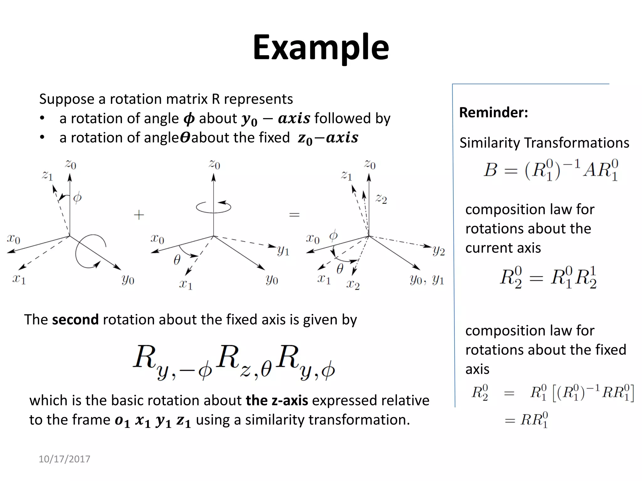 10/17/2017
Example
Suppose a rotation matrix R represents
• a rotation of angle 𝝓 about 𝒚𝟎 − 𝒂𝒙𝒊𝒔 followed by
• a rotation of angle𝜭about the fixed 𝒛𝟎−𝒂𝒙𝒊𝒔 Similarity Transformations
Reminder:
composition law for
rotations about the
current axis
composition law for
rotations about the fixed
axis
The second rotation about the fixed axis is given by
which is the basic rotation about the z-axis expressed relative
to the frame 𝒐𝟏 𝒙𝟏 𝒚𝟏 𝒛𝟏 using a similarity transformation.
 
