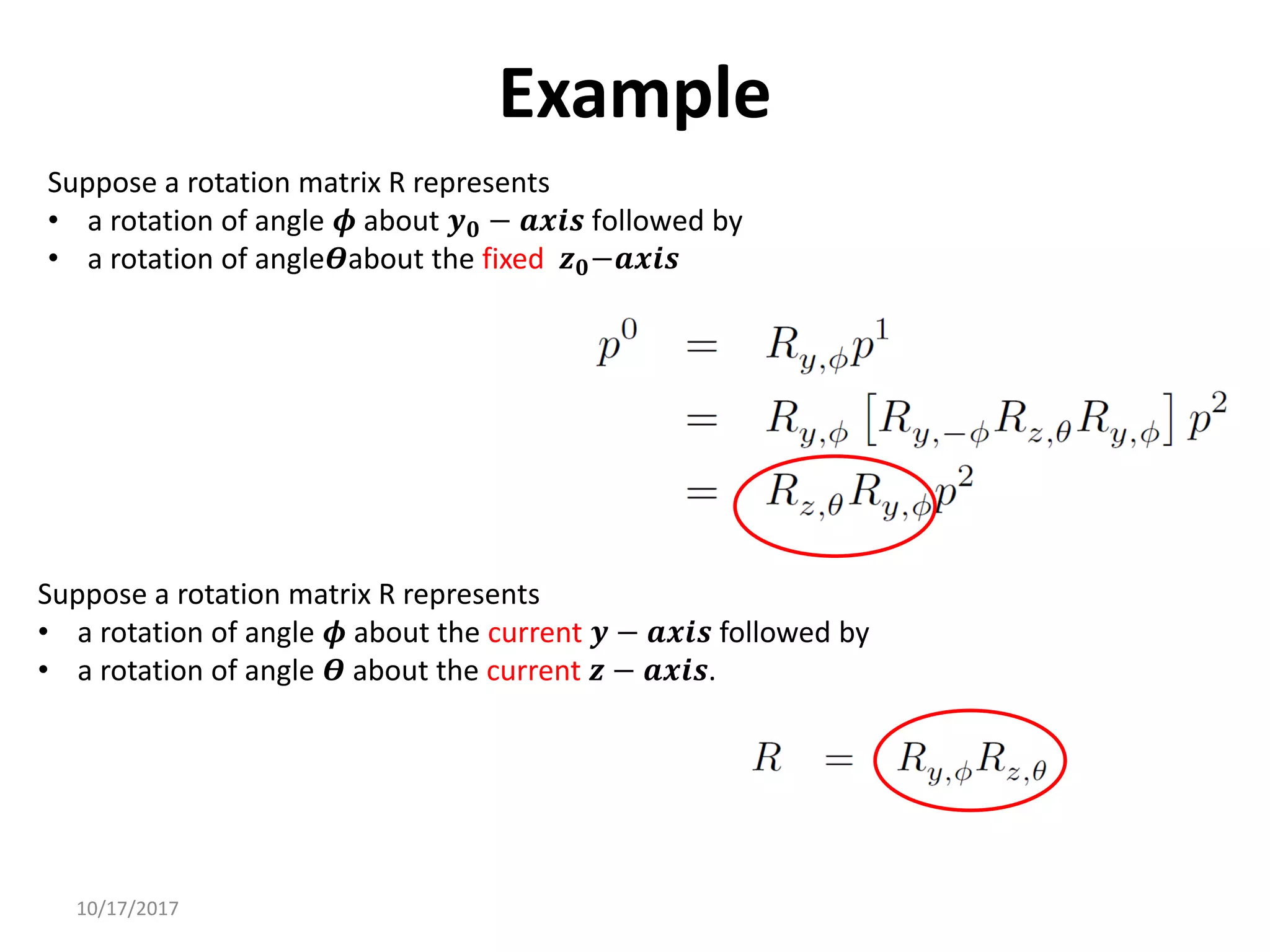 10/17/2017
Example
Suppose a rotation matrix R represents
• a rotation of angle 𝝓 about 𝒚𝟎 − 𝒂𝒙𝒊𝒔 followed by
• a rotation of angle𝜭about the fixed 𝒛𝟎−𝒂𝒙𝒊𝒔
Suppose a rotation matrix R represents
• a rotation of angle 𝝓 about the current 𝒚 − 𝒂𝒙𝒊𝒔 followed by
• a rotation of angle 𝜭 about the current 𝒛 − 𝒂𝒙𝒊𝒔.
 