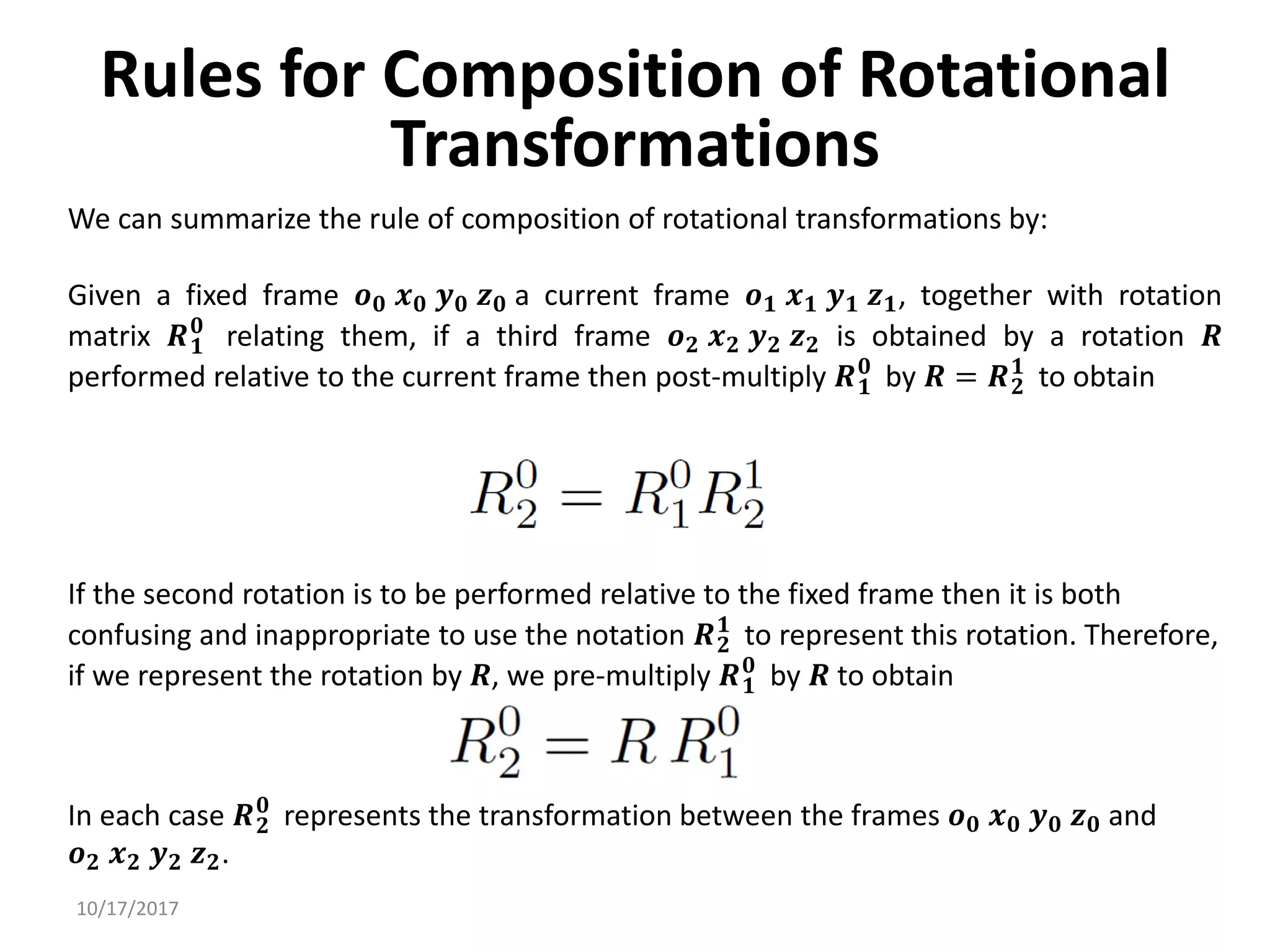 10/17/2017
Rules for Composition of Rotational
Transformations
We can summarize the rule of composition of rotational transformations by:
Given a fixed frame 𝒐𝟎 𝒙𝟎 𝒚𝟎 𝒛𝟎 a current frame 𝒐𝟏 𝒙𝟏 𝒚𝟏 𝒛𝟏, together with rotation
matrix 𝑹𝟏
𝟎
relating them, if a third frame 𝒐𝟐 𝒙𝟐 𝒚𝟐 𝒛𝟐 is obtained by a rotation 𝑹
performed relative to the current frame then post-multiply 𝑹𝟏
𝟎
by 𝑹 = 𝑹𝟐
𝟏
to obtain
In each case 𝑹𝟐
𝟎
represents the transformation between the frames 𝒐𝟎 𝒙𝟎 𝒚𝟎 𝒛𝟎 and
𝒐𝟐 𝒙𝟐 𝒚𝟐 𝒛𝟐.
If the second rotation is to be performed relative to the fixed frame then it is both
confusing and inappropriate to use the notation 𝑹𝟐
𝟏
to represent this rotation. Therefore,
if we represent the rotation by 𝑹, we pre-multiply 𝑹𝟏
𝟎
by 𝑹 to obtain
 