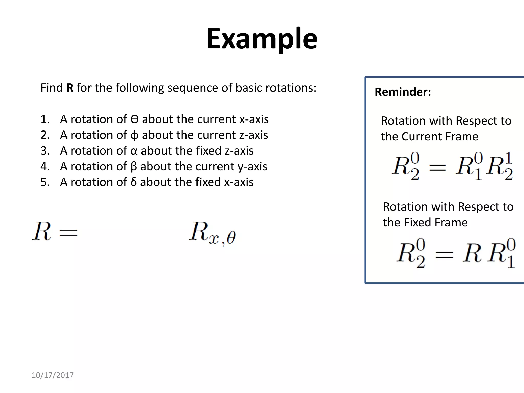 10/17/2017
Example
Find R for the following sequence of basic rotations:
1. A rotation of ϴ about the current x-axis
2. A rotation of φ about the current z-axis
3. A rotation of α about the fixed z-axis
4. A rotation of β about the current y-axis
5. A rotation of δ about the fixed x-axis
Rotation with Respect to
the Fixed Frame
Rotation with Respect to
the Current Frame
Reminder:
 
