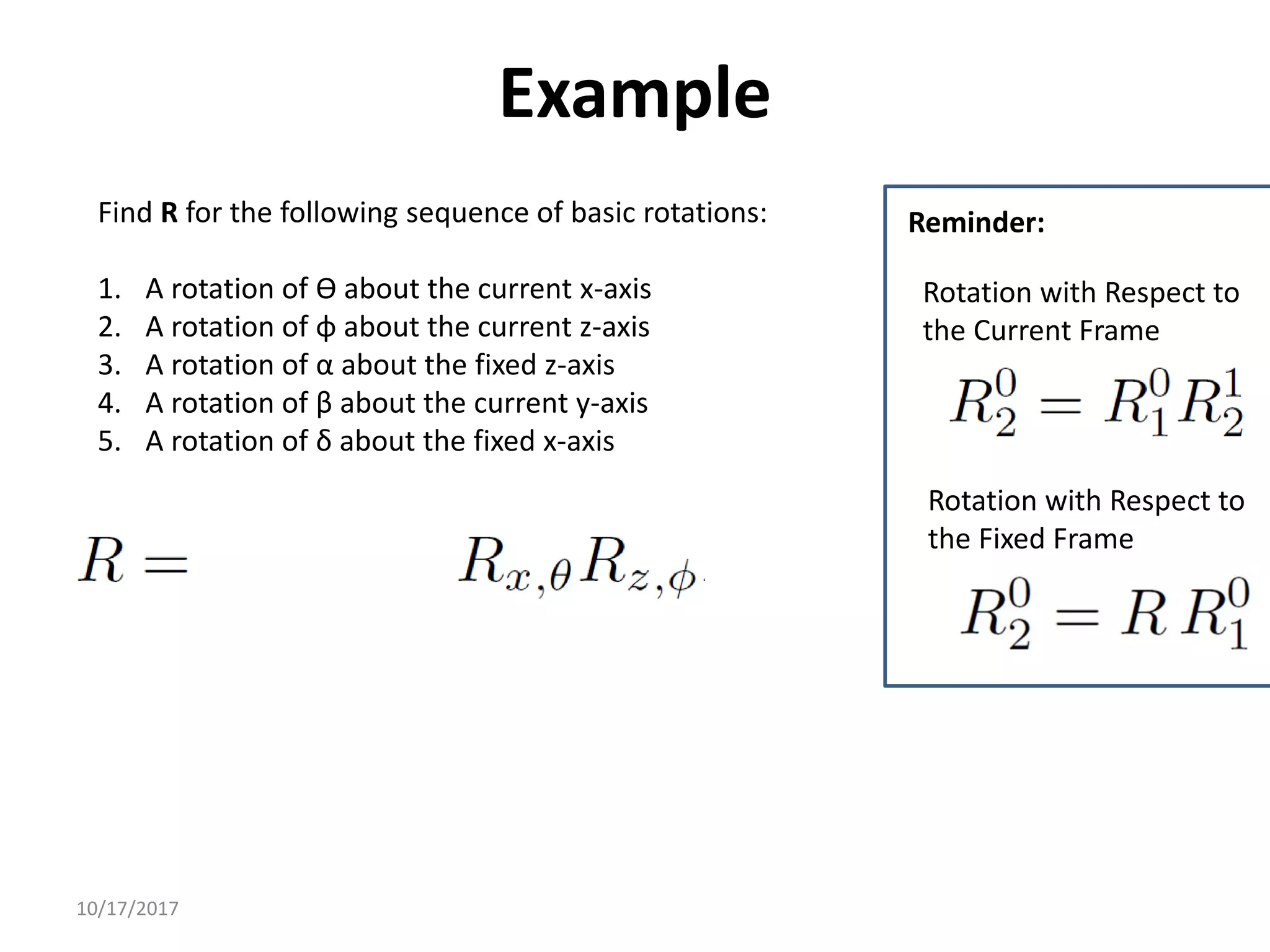 10/17/2017
Example
Find R for the following sequence of basic rotations:
1. A rotation of ϴ about the current x-axis
2. A rotation of φ about the current z-axis
3. A rotation of α about the fixed z-axis
4. A rotation of β about the current y-axis
5. A rotation of δ about the fixed x-axis
Rotation with Respect to
the Fixed Frame
Rotation with Respect to
the Current Frame
Reminder:
 