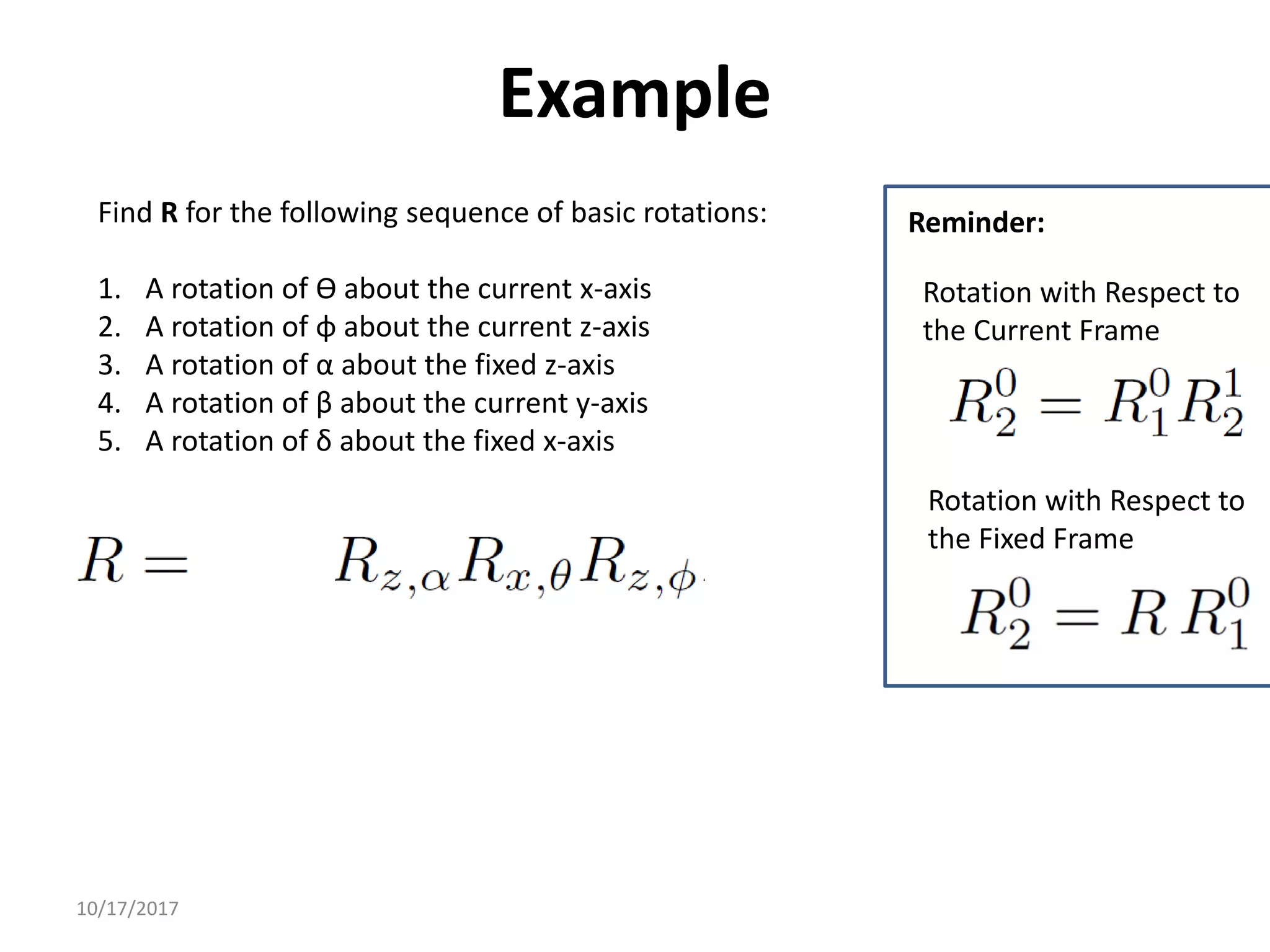 10/17/2017
Example
Find R for the following sequence of basic rotations:
1. A rotation of ϴ about the current x-axis
2. A rotation of φ about the current z-axis
3. A rotation of α about the fixed z-axis
4. A rotation of β about the current y-axis
5. A rotation of δ about the fixed x-axis
Rotation with Respect to
the Fixed Frame
Rotation with Respect to
the Current Frame
Reminder:
 