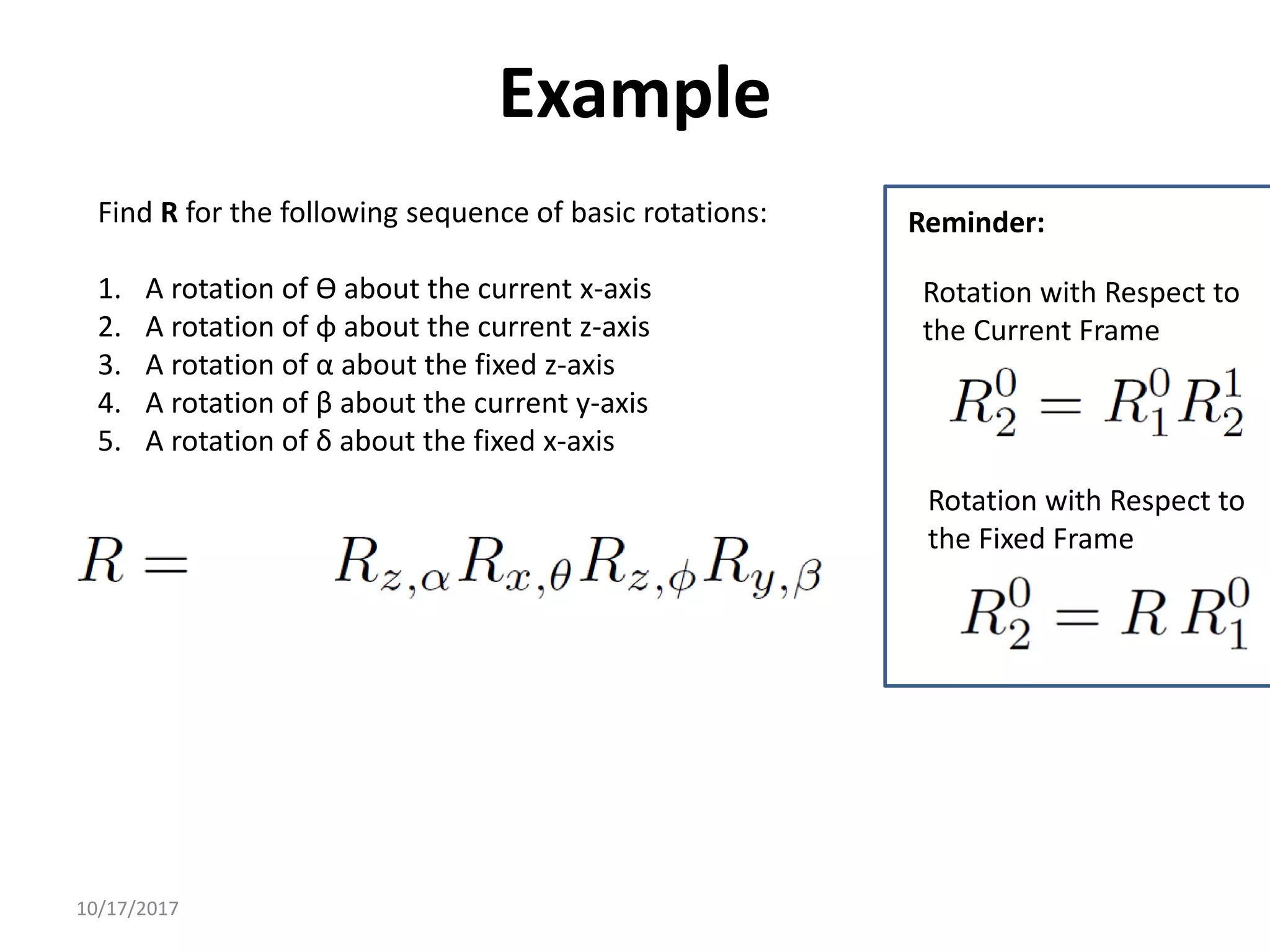 10/17/2017
Example
Find R for the following sequence of basic rotations:
1. A rotation of ϴ about the current x-axis
2. A rotation of φ about the current z-axis
3. A rotation of α about the fixed z-axis
4. A rotation of β about the current y-axis
5. A rotation of δ about the fixed x-axis
Rotation with Respect to
the Fixed Frame
Rotation with Respect to
the Current Frame
Reminder:
 