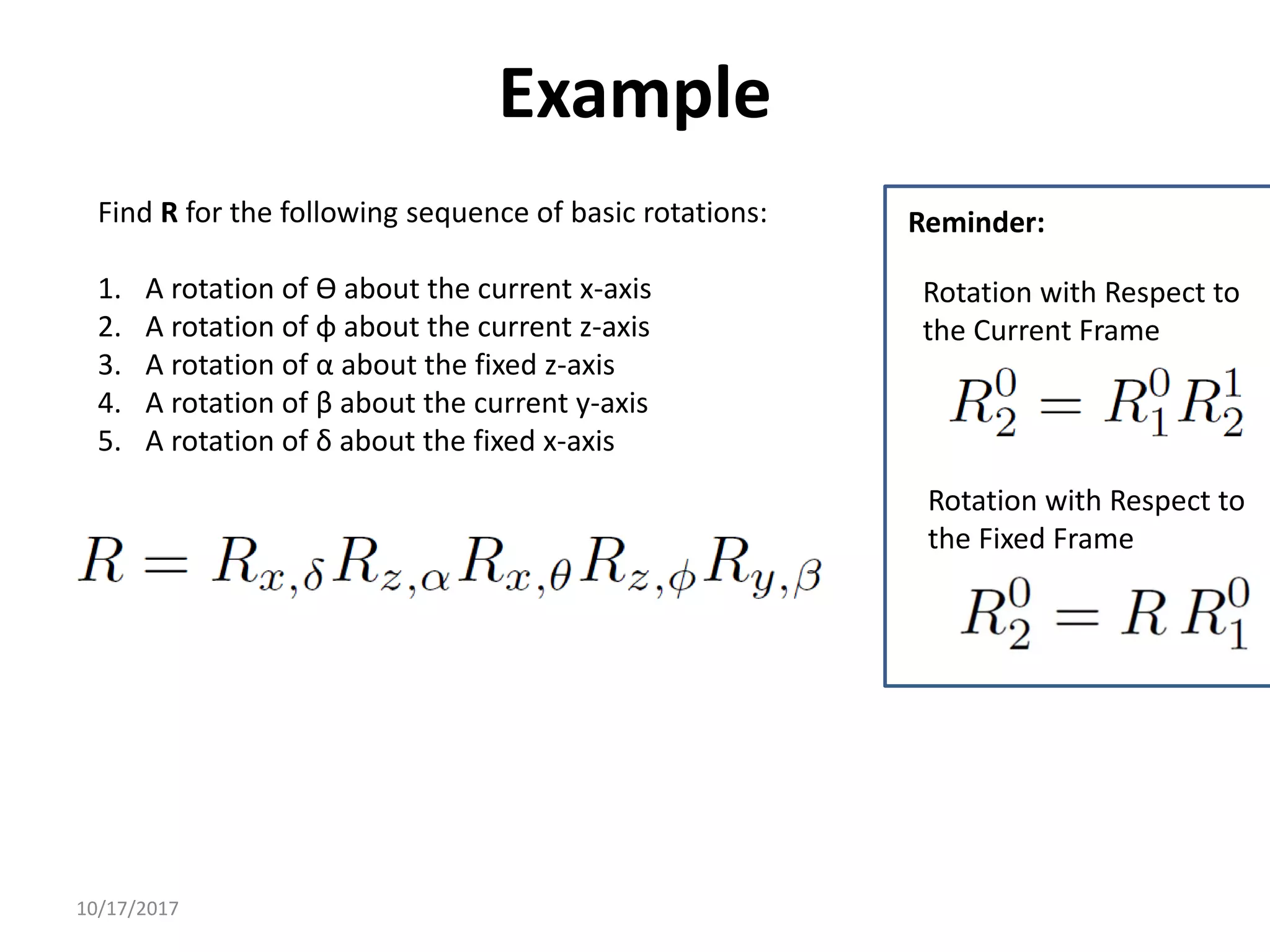 10/17/2017
Example
Find R for the following sequence of basic rotations:
1. A rotation of ϴ about the current x-axis
2. A rotation of φ about the current z-axis
3. A rotation of α about the fixed z-axis
4. A rotation of β about the current y-axis
5. A rotation of δ about the fixed x-axis
Rotation with Respect to
the Fixed Frame
Rotation with Respect to
the Current Frame
Reminder:
 