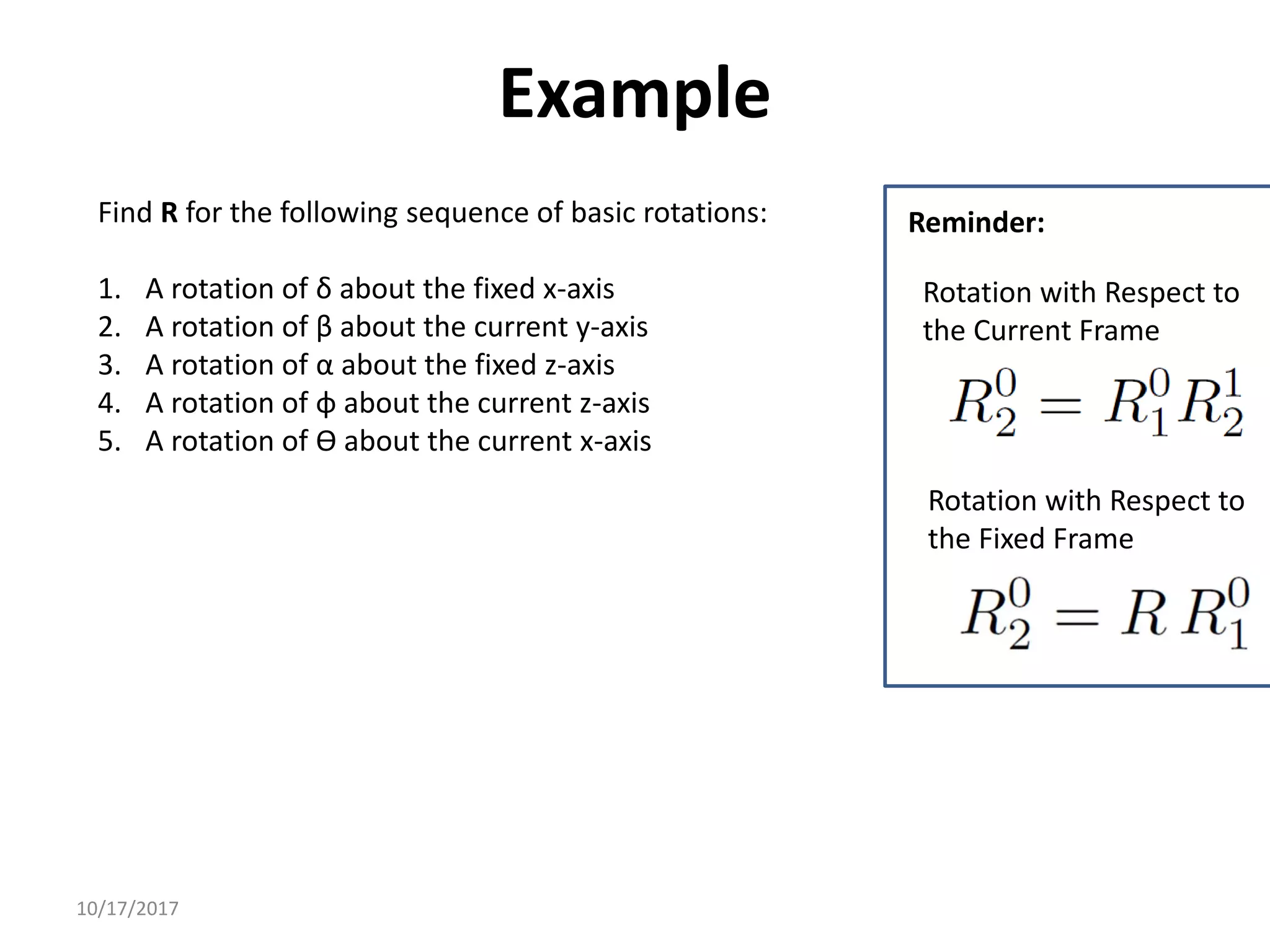 10/17/2017
Example
Find R for the following sequence of basic rotations:
1. A rotation of δ about the fixed x-axis
2. A rotation of β about the current y-axis
3. A rotation of α about the fixed z-axis
4. A rotation of φ about the current z-axis
5. A rotation of ϴ about the current x-axis
Rotation with Respect to
the Fixed Frame
Rotation with Respect to
the Current Frame
Reminder:
 