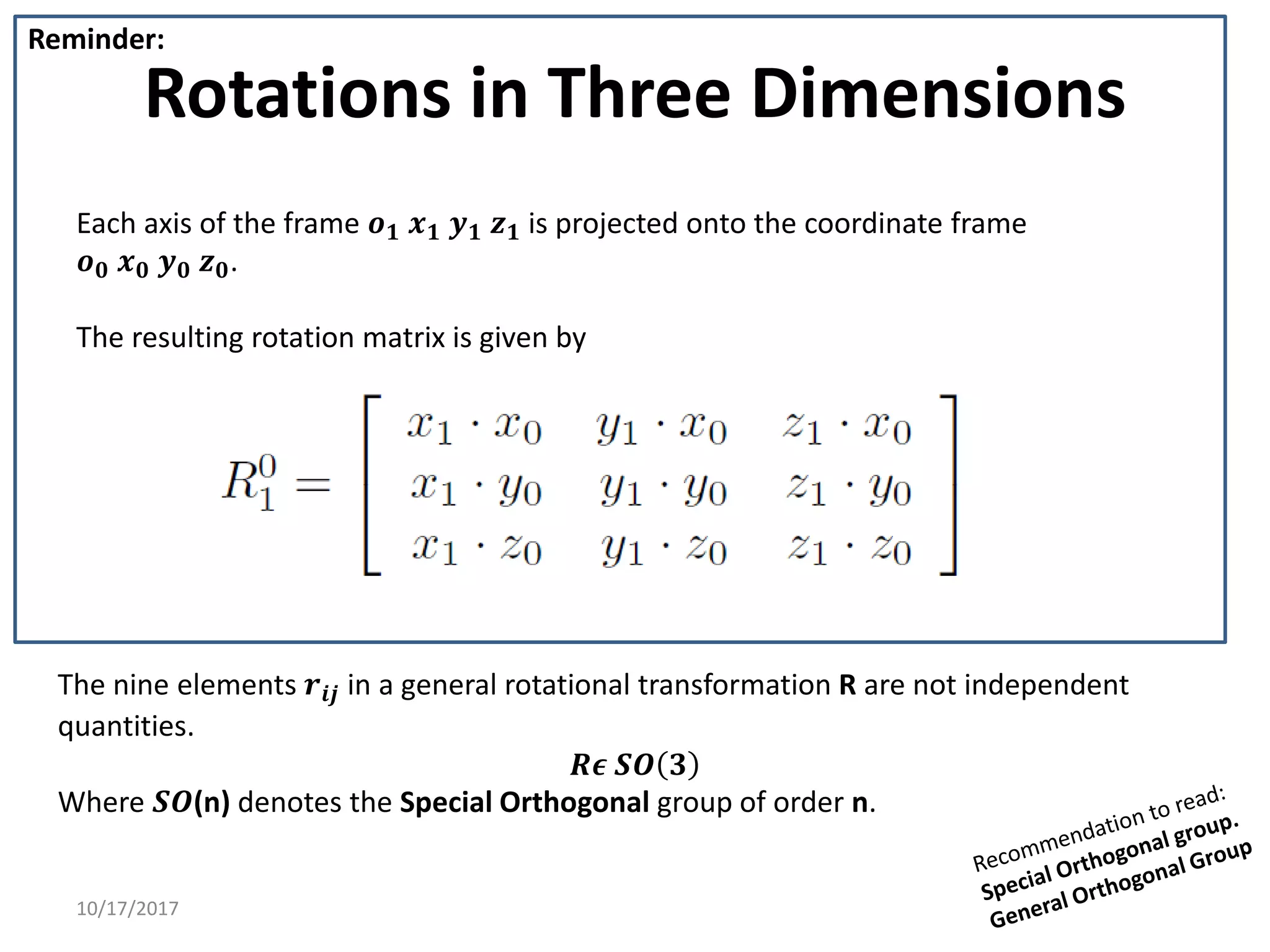 10/17/2017
Rotations in Three Dimensions
Each axis of the frame 𝒐𝟏 𝒙𝟏 𝒚𝟏 𝒛𝟏 is projected onto the coordinate frame
𝒐𝟎 𝒙𝟎 𝒚𝟎 𝒛𝟎.
The resulting rotation matrix is given by
Reminder:
The nine elements 𝒓𝒊𝒋 in a general rotational transformation R are not independent
quantities.
𝑹𝝐 𝑺𝑶 𝟑
Where 𝑺𝑶(n) denotes the Special Orthogonal group of order n.
 