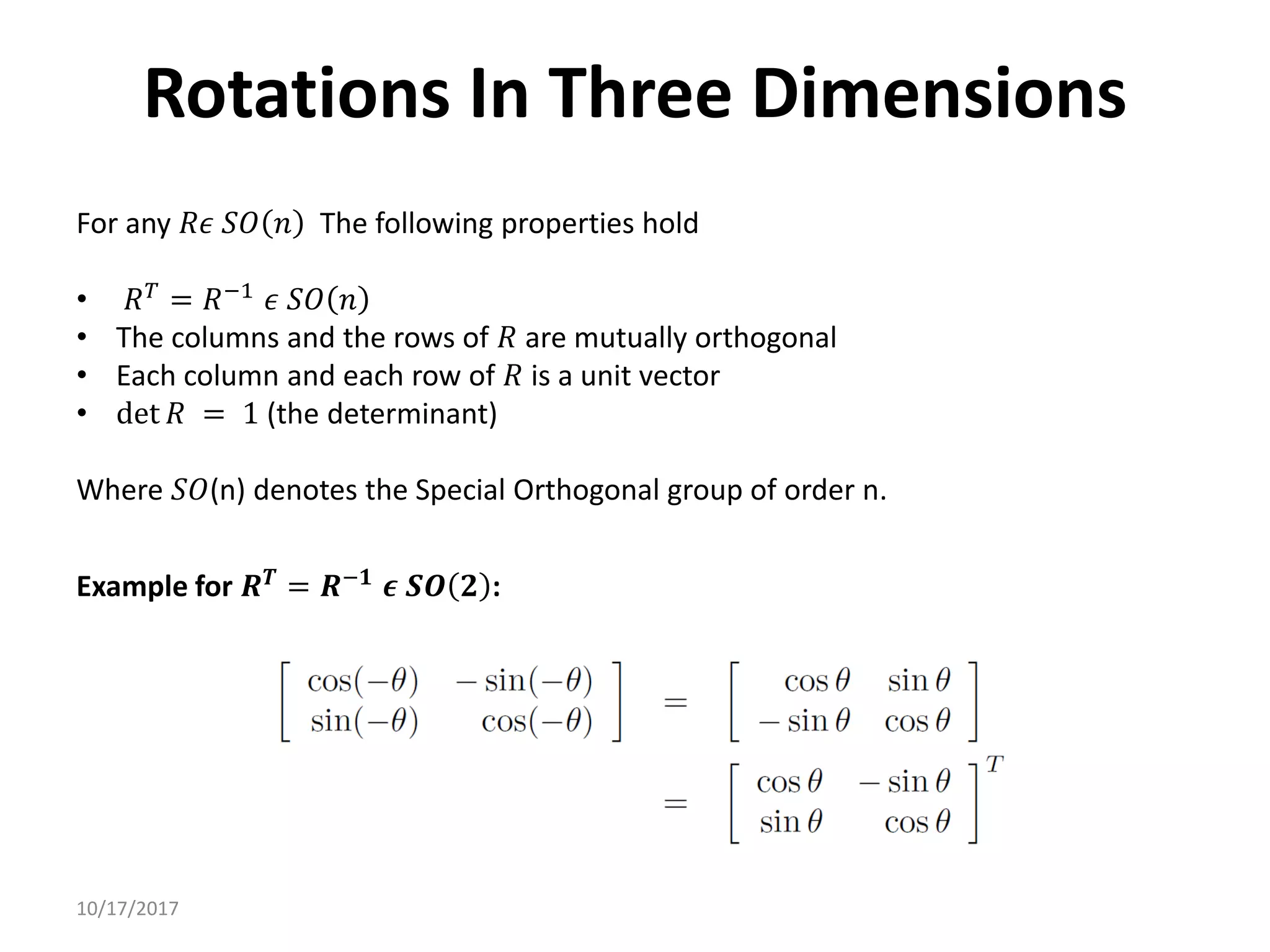10/17/2017
Rotations In Three Dimensions
For any 𝑅𝜖 𝑆𝑂 𝑛 The following properties hold
• 𝑅𝑇
= 𝑅−1
𝜖 𝑆𝑂 𝑛
• The columns and the rows of 𝑅 are mutually orthogonal
• Each column and each row of 𝑅 is a unit vector
• det 𝑅 = 1 (the determinant)
Where 𝑆𝑂(n) denotes the Special Orthogonal group of order n.
Example for 𝑹𝑻
= 𝑹−𝟏
𝝐 𝑺𝑶 𝟐 :
 