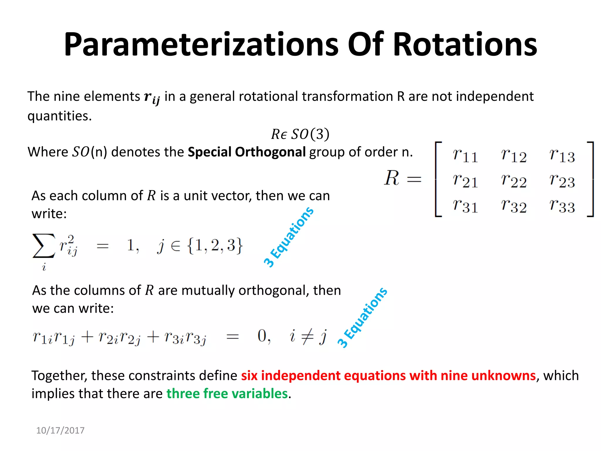 10/17/2017
Parameterizations Of Rotations
As each column of 𝑅 is a unit vector, then we can
write:
As the columns of 𝑅 are mutually orthogonal, then
we can write:
Together, these constraints define six independent equations with nine unknowns, which
implies that there are three free variables.
The nine elements 𝒓𝒊𝒋 in a general rotational transformation R are not independent
quantities.
𝑅𝜖 𝑆𝑂 3
Where 𝑆𝑂(n) denotes the Special Orthogonal group of order n.
 