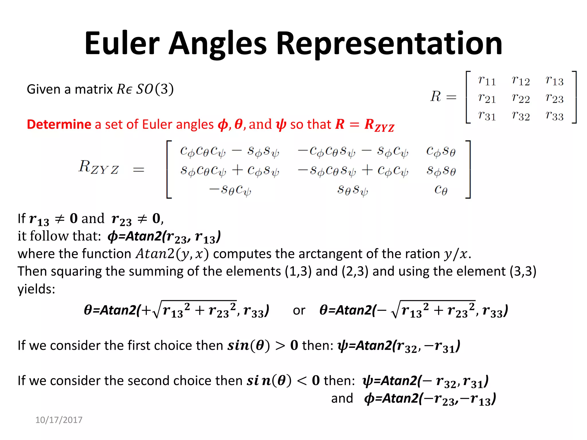 10/17/2017
Euler Angles Representation
Given a matrix 𝑅𝜖 𝑆𝑂 3
Determine a set of Euler angles 𝝓, 𝜽, and 𝝍 so that 𝑹 = 𝑹𝒁𝒀𝒁
If 𝒓𝟏𝟑 ≠ 𝟎 and 𝒓𝟐𝟑 ≠ 𝟎,
it follow that: 𝝓=Atan2(𝒓𝟐𝟑, 𝒓𝟏𝟑)
where the function 𝐴𝑡𝑎𝑛2(𝑦, 𝑥) computes the arctangent of the ration 𝑦/𝑥.
Then squaring the summing of the elements (1,3) and (2,3) and using the element (3,3)
yields:
𝜽=Atan2(+ 𝒓𝟏𝟑
𝟐 + 𝒓𝟐𝟑
𝟐, 𝒓𝟑𝟑) or 𝜽=Atan2(− 𝒓𝟏𝟑
𝟐 + 𝒓𝟐𝟑
𝟐, 𝒓𝟑𝟑)
If we consider the first choice then 𝒔𝒊𝒏(𝜽) > 𝟎 then: 𝝍=Atan2(𝒓𝟑𝟐, −𝒓𝟑𝟏)
If we consider the second choice then 𝒔𝒊 𝒏 𝜽 < 𝟎 then: 𝝍=Atan2(− 𝒓𝟑𝟐, 𝒓𝟑𝟏)
and 𝝓=Atan2(−𝒓𝟐𝟑,−𝒓𝟏𝟑)
 
