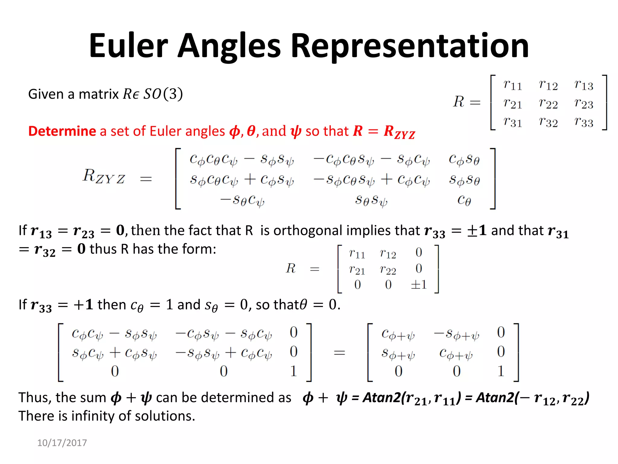 10/17/2017
Euler Angles Representation
Given a matrix 𝑅𝜖 𝑆𝑂 3
Determine a set of Euler angles 𝝓, 𝜽, and 𝝍 so that 𝑹 = 𝑹𝒁𝒀𝒁
If 𝒓𝟏𝟑 = 𝒓𝟐𝟑 = 𝟎, then the fact that R is orthogonal implies that 𝒓𝟑𝟑 = ±𝟏 and that 𝒓𝟑𝟏
= 𝒓𝟑𝟐 = 𝟎 thus R has the form:
If 𝒓𝟑𝟑 = +𝟏 then 𝑐𝜃 = 1 and 𝑠𝜃 = 0, so that𝜃 = 0.
Thus, the sum 𝝓 + 𝝍 can be determined as 𝝓 + 𝝍 = Atan2(𝒓𝟐𝟏, 𝒓𝟏𝟏) = Atan2(− 𝒓𝟏𝟐, 𝒓𝟐𝟐)
There is infinity of solutions.
 