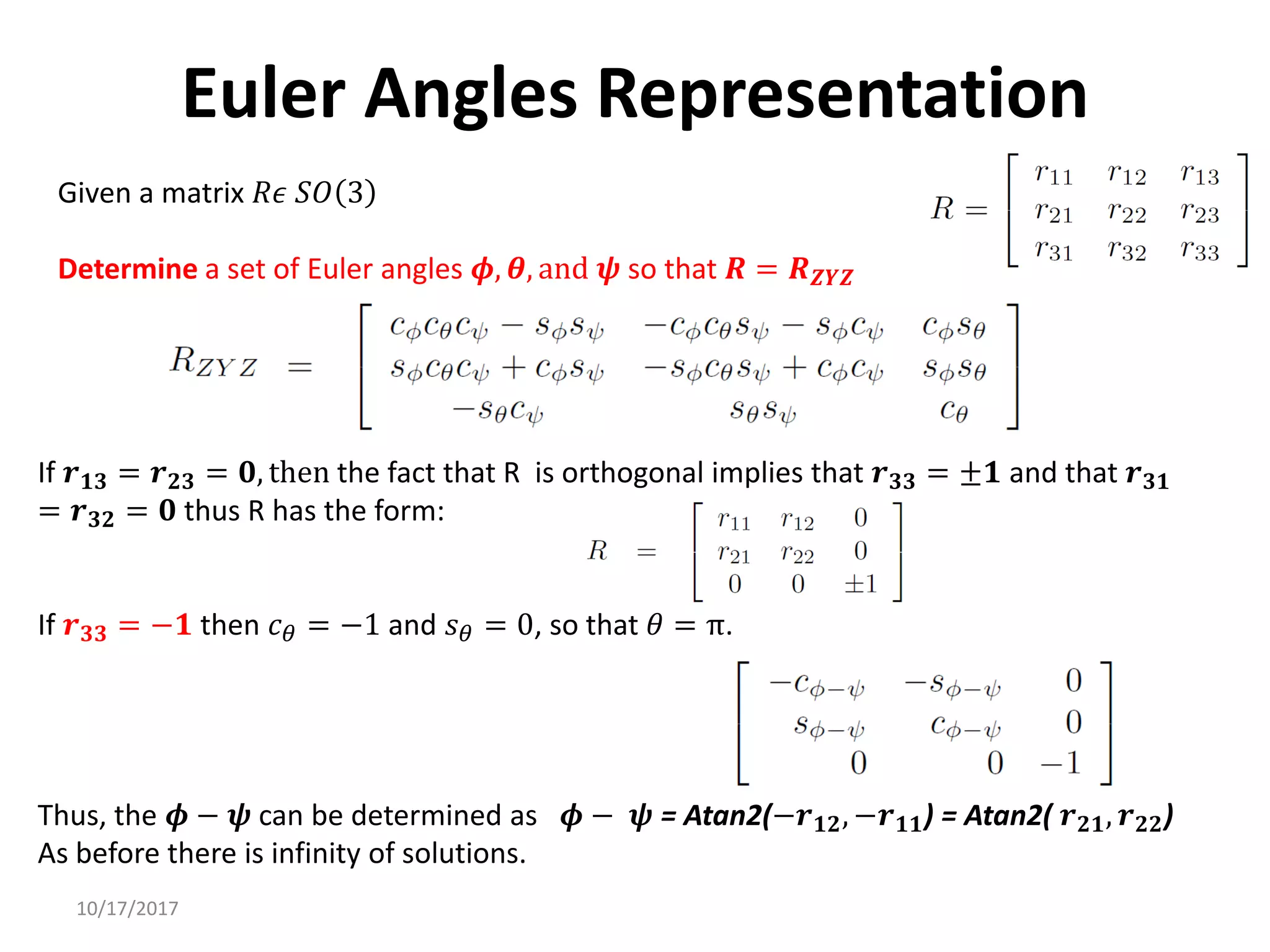 10/17/2017
Euler Angles Representation
Given a matrix 𝑅𝜖 𝑆𝑂 3
Determine a set of Euler angles 𝝓, 𝜽, and 𝝍 so that 𝑹 = 𝑹𝒁𝒀𝒁
If 𝒓𝟏𝟑 = 𝒓𝟐𝟑 = 𝟎, then the fact that R is orthogonal implies that 𝒓𝟑𝟑 = ±𝟏 and that 𝒓𝟑𝟏
= 𝒓𝟑𝟐 = 𝟎 thus R has the form:
If 𝒓𝟑𝟑 = −𝟏 then 𝑐𝜃 = −1 and 𝑠𝜃 = 0, so that 𝜃 = π.
Thus, the 𝝓 − 𝝍 can be determined as 𝝓 − 𝝍 = Atan2(−𝒓𝟏𝟐, −𝒓𝟏𝟏) = Atan2( 𝒓𝟐𝟏, 𝒓𝟐𝟐)
As before there is infinity of solutions.
 