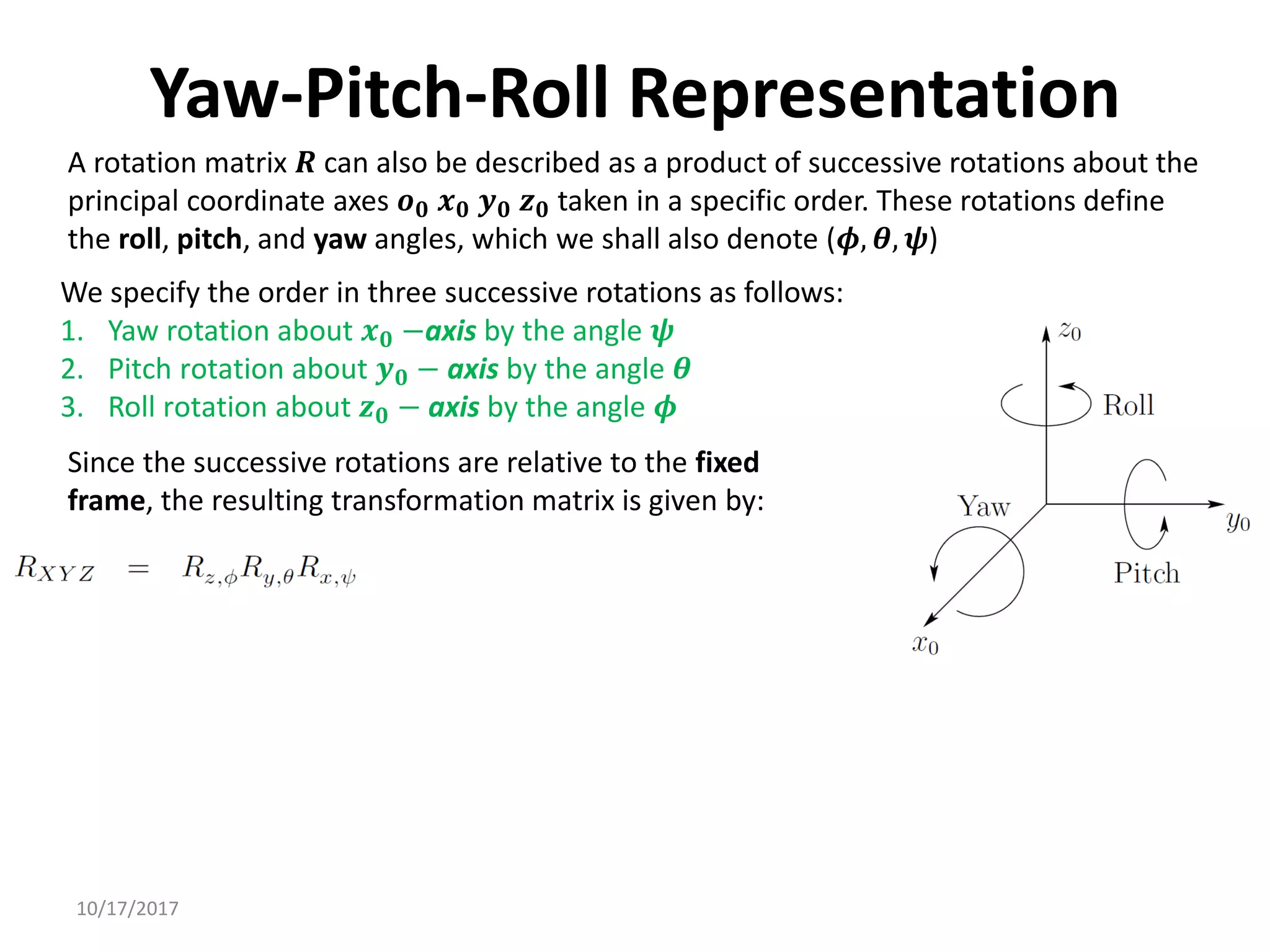 10/17/2017
Yaw-Pitch-Roll Representation
A rotation matrix 𝑹 can also be described as a product of successive rotations about the
principal coordinate axes 𝒐𝟎 𝒙𝟎 𝒚𝟎 𝒛𝟎 taken in a specific order. These rotations define
the roll, pitch, and yaw angles, which we shall also denote (𝝓, 𝜽, 𝝍)
We specify the order in three successive rotations as follows:
1. Yaw rotation about 𝒙𝟎 −axis by the angle 𝝍
2. Pitch rotation about 𝒚𝟎 − axis by the angle 𝜽
3. Roll rotation about 𝒛𝟎 − axis by the angle 𝝓
Since the successive rotations are relative to the fixed
frame, the resulting transformation matrix is given by:
 
