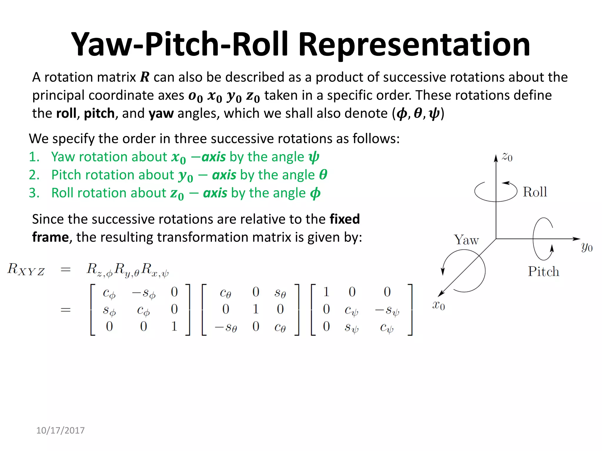 10/17/2017
Yaw-Pitch-Roll Representation
A rotation matrix 𝑹 can also be described as a product of successive rotations about the
principal coordinate axes 𝒐𝟎 𝒙𝟎 𝒚𝟎 𝒛𝟎 taken in a specific order. These rotations define
the roll, pitch, and yaw angles, which we shall also denote (𝝓, 𝜽, 𝝍)
We specify the order in three successive rotations as follows:
1. Yaw rotation about 𝒙𝟎 −axis by the angle 𝝍
2. Pitch rotation about 𝒚𝟎 − axis by the angle 𝜽
3. Roll rotation about 𝒛𝟎 − axis by the angle 𝝓
Since the successive rotations are relative to the fixed
frame, the resulting transformation matrix is given by:
 