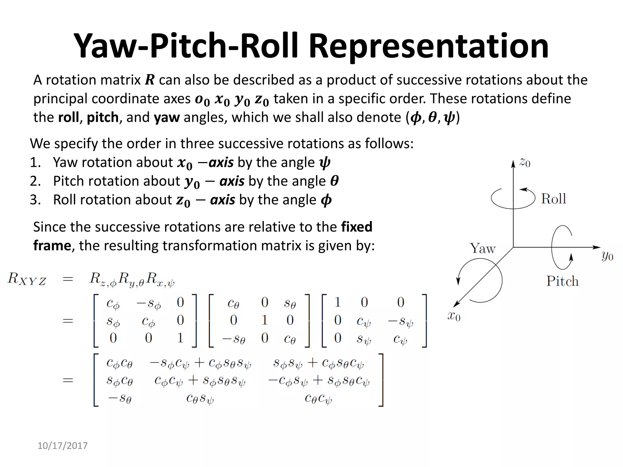 10/17/2017
Yaw-Pitch-Roll Representation
A rotation matrix 𝑹 can also be described as a product of successive rotations about the
principal coordinate axes 𝒐𝟎 𝒙𝟎 𝒚𝟎 𝒛𝟎 taken in a specific order. These rotations define
the roll, pitch, and yaw angles, which we shall also denote (𝝓, 𝜽, 𝝍)
We specify the order in three successive rotations as follows:
1. Yaw rotation about 𝒙𝟎 −axis by the angle 𝝍
2. Pitch rotation about 𝒚𝟎 − axis by the angle 𝜽
3. Roll rotation about 𝒛𝟎 − axis by the angle 𝝓
Since the successive rotations are relative to the fixed
frame, the resulting transformation matrix is given by:
 