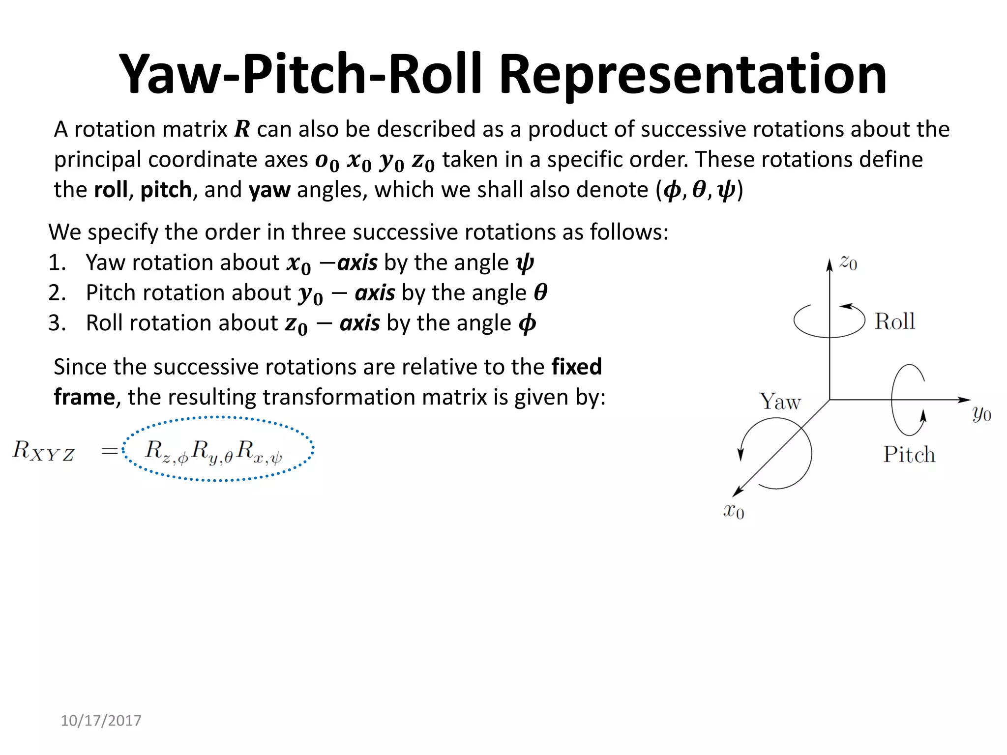 10/17/2017
Yaw-Pitch-Roll Representation
A rotation matrix 𝑹 can also be described as a product of successive rotations about the
principal coordinate axes 𝒐𝟎 𝒙𝟎 𝒚𝟎 𝒛𝟎 taken in a specific order. These rotations define
the roll, pitch, and yaw angles, which we shall also denote (𝝓, 𝜽, 𝝍)
We specify the order in three successive rotations as follows:
1. Yaw rotation about 𝒙𝟎 −axis by the angle 𝝍
2. Pitch rotation about 𝒚𝟎 − axis by the angle 𝜽
3. Roll rotation about 𝒛𝟎 − axis by the angle 𝝓
Since the successive rotations are relative to the fixed
frame, the resulting transformation matrix is given by:
 