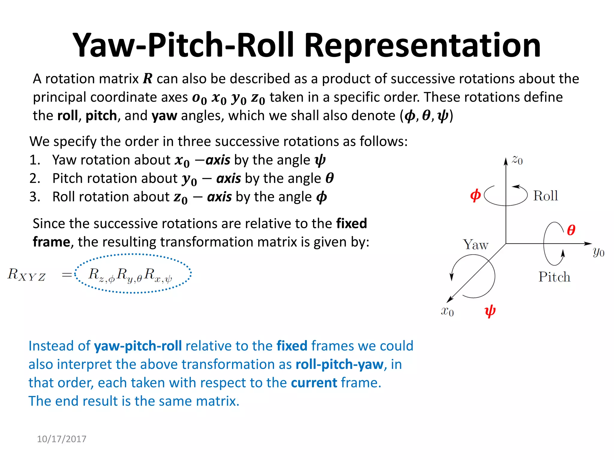 10/17/2017
Yaw-Pitch-Roll Representation
A rotation matrix 𝑹 can also be described as a product of successive rotations about the
principal coordinate axes 𝒐𝟎 𝒙𝟎 𝒚𝟎 𝒛𝟎 taken in a specific order. These rotations define
the roll, pitch, and yaw angles, which we shall also denote (𝝓, 𝜽, 𝝍)
We specify the order in three successive rotations as follows:
1. Yaw rotation about 𝒙𝟎 −axis by the angle 𝝍
2. Pitch rotation about 𝒚𝟎 − axis by the angle 𝜽
3. Roll rotation about 𝒛𝟎 − axis by the angle 𝝓
Since the successive rotations are relative to the fixed
frame, the resulting transformation matrix is given by:
Instead of yaw-pitch-roll relative to the fixed frames we could
also interpret the above transformation as roll-pitch-yaw, in
that order, each taken with respect to the current frame.
The end result is the same matrix.
𝝍
𝜽
𝝓
 