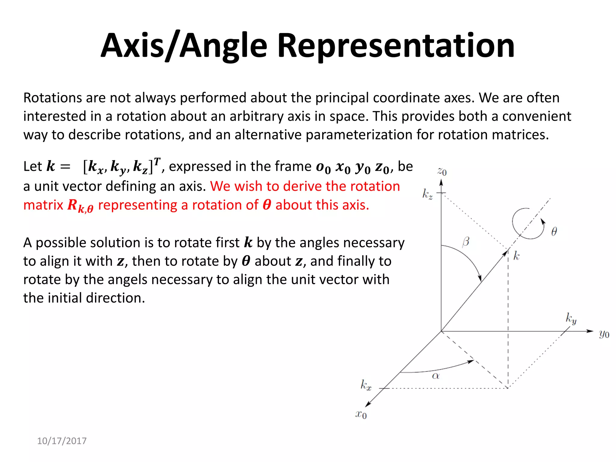 10/17/2017
Axis/Angle Representation
Rotations are not always performed about the principal coordinate axes. We are often
interested in a rotation about an arbitrary axis in space. This provides both a convenient
way to describe rotations, and an alternative parameterization for rotation matrices.
Let 𝒌 = [𝒌𝒙, 𝒌𝒚, 𝒌𝒛]𝑻
, expressed in the frame 𝒐𝟎 𝒙𝟎 𝒚𝟎 𝒛𝟎, be
a unit vector defining an axis. We wish to derive the rotation
matrix 𝑹𝒌,𝜽 representing a rotation of 𝜽 about this axis.
A possible solution is to rotate first 𝒌 by the angles necessary
to align it with 𝒛, then to rotate by 𝜽 about 𝒛, and finally to
rotate by the angels necessary to align the unit vector with
the initial direction.
 