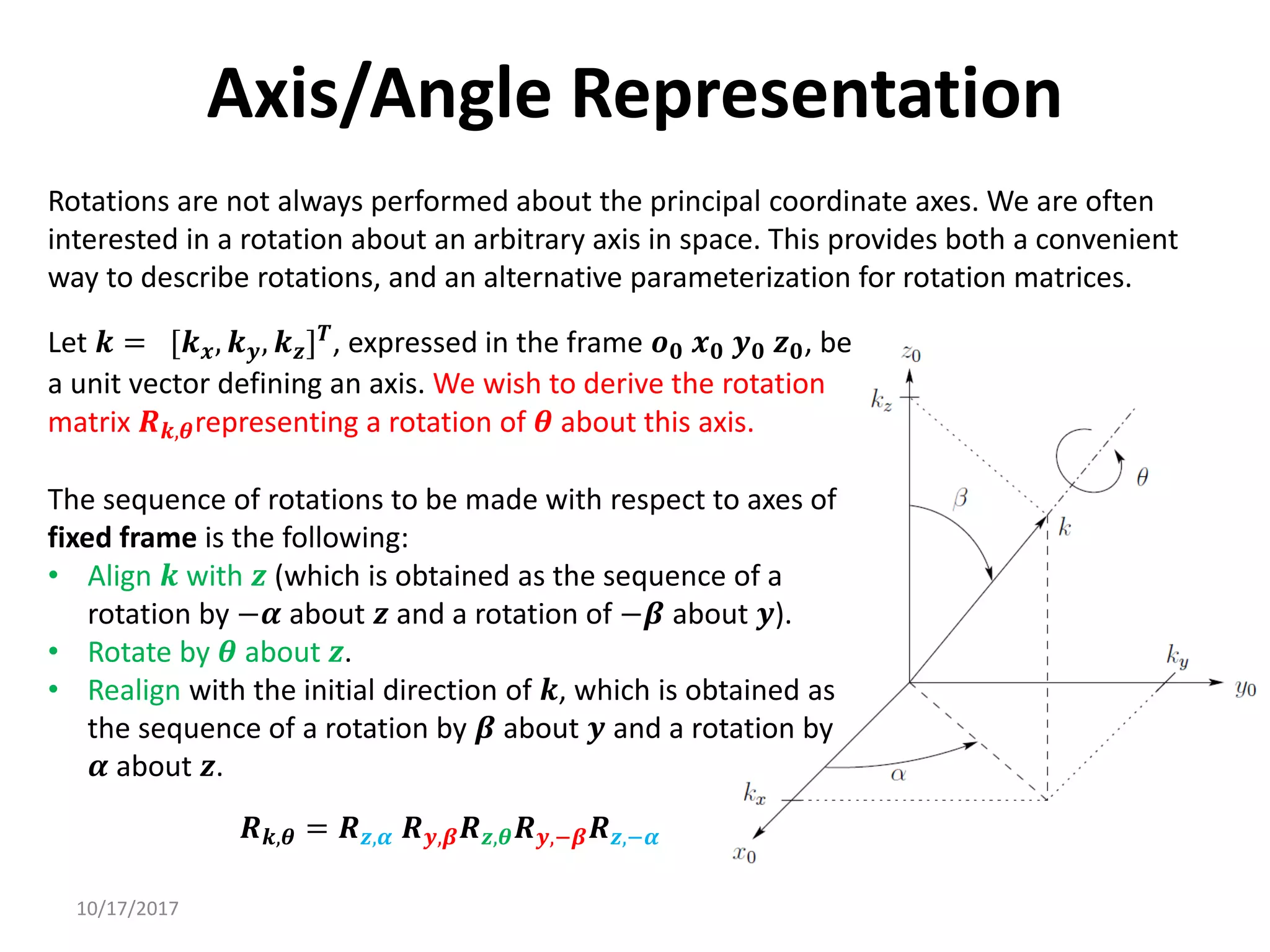 10/17/2017
Axis/Angle Representation
Rotations are not always performed about the principal coordinate axes. We are often
interested in a rotation about an arbitrary axis in space. This provides both a convenient
way to describe rotations, and an alternative parameterization for rotation matrices.
Let 𝒌 = [𝒌𝒙, 𝒌𝒚, 𝒌𝒛]𝑻
, expressed in the frame 𝒐𝟎 𝒙𝟎 𝒚𝟎 𝒛𝟎, be
a unit vector defining an axis. We wish to derive the rotation
matrix 𝑹𝒌,𝜽representing a rotation of 𝜽 about this axis.
The sequence of rotations to be made with respect to axes of
fixed frame is the following:
• Align 𝒌 with 𝒛 (which is obtained as the sequence of a
rotation by −𝜶 about 𝒛 and a rotation of −𝜷 about 𝒚).
• Rotate by 𝜽 about 𝒛.
• Realign with the initial direction of 𝒌, which is obtained as
the sequence of a rotation by 𝜷 about 𝒚 and a rotation by
𝜶 about 𝒛.
𝑹𝒌,𝜽 = 𝑹𝒛,𝜶 𝑹𝒚,𝜷𝑹𝒛,𝜽𝑹𝒚,−𝜷𝑹𝒛,−𝜶
 