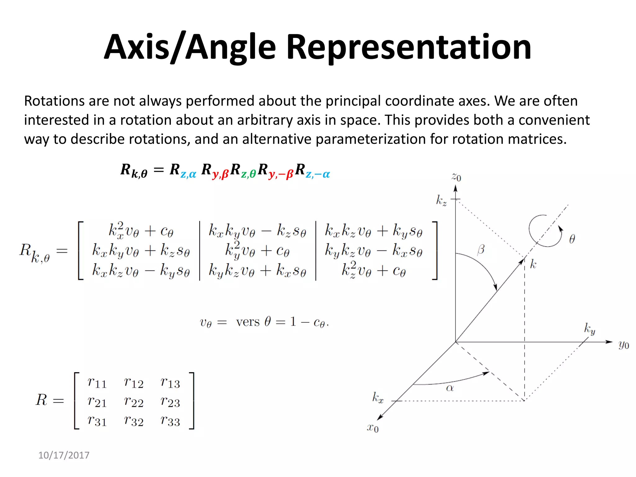 10/17/2017
Axis/Angle Representation
Rotations are not always performed about the principal coordinate axes. We are often
interested in a rotation about an arbitrary axis in space. This provides both a convenient
way to describe rotations, and an alternative parameterization for rotation matrices.
𝑹𝒌,𝜽 = 𝑹𝒛,𝜶 𝑹𝒚,𝜷𝑹𝒛,𝜽𝑹𝒚,−𝜷𝑹𝒛,−𝜶
 