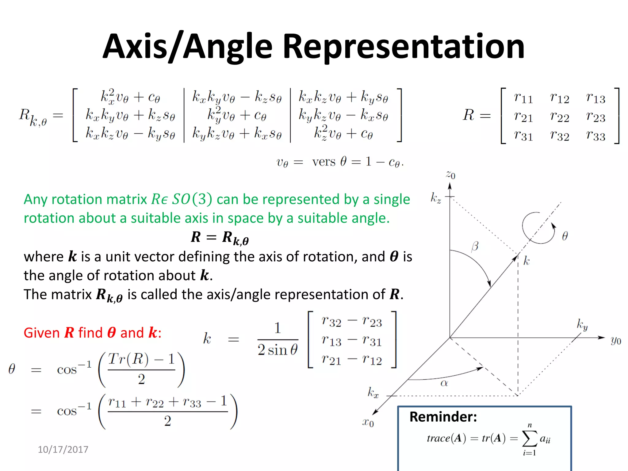 10/17/2017
Axis/Angle Representation
Any rotation matrix 𝑅𝜖 𝑆𝑂 3 can be represented by a single
rotation about a suitable axis in space by a suitable angle.
𝑹 = 𝑹𝒌,𝜽
where 𝒌 is a unit vector defining the axis of rotation, and 𝜽 is
the angle of rotation about 𝒌.
The matrix 𝑹𝒌,𝜽 is called the axis/angle representation of 𝑹.
Given 𝑹 find 𝜽 and 𝒌:
Reminder:
 
