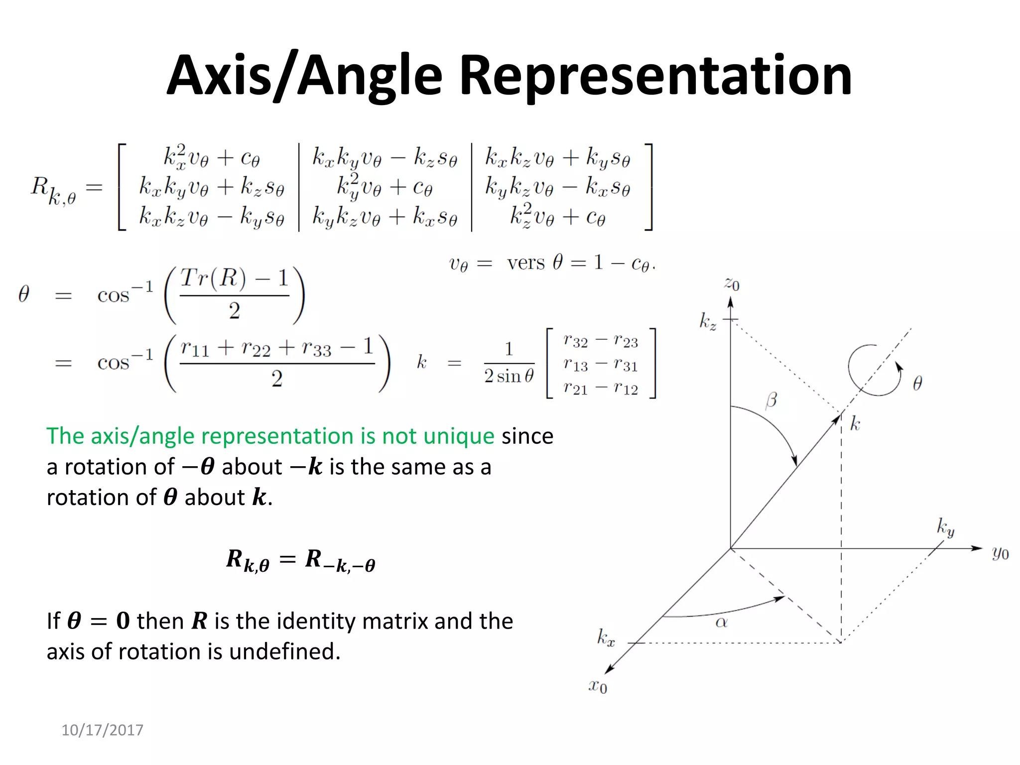 10/17/2017
Axis/Angle Representation
The axis/angle representation is not unique since
a rotation of −𝜽 about −𝒌 is the same as a
rotation of 𝜽 about 𝒌.
𝑹𝒌,𝜽 = 𝑹−𝒌,−𝜽
If 𝜽 = 𝟎 then 𝑹 is the identity matrix and the
axis of rotation is undefined.
 