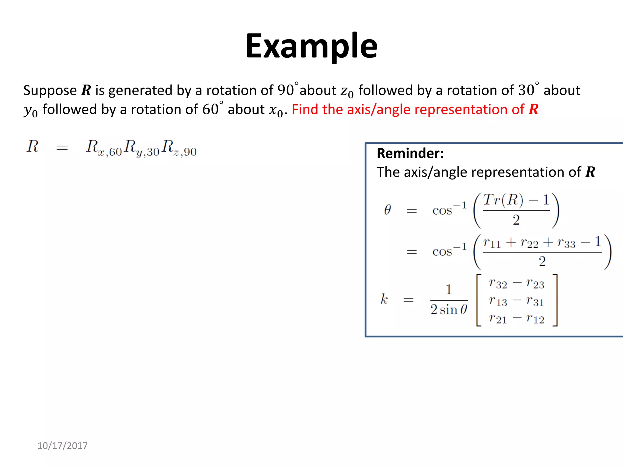 10/17/2017
Example
Suppose 𝑹 is generated by a rotation of 90°about 𝑧0 followed by a rotation of 30° about
𝑦0 followed by a rotation of 60°
about 𝑥0. Find the axis/angle representation of 𝑹
Reminder:
The axis/angle representation of 𝑹
 