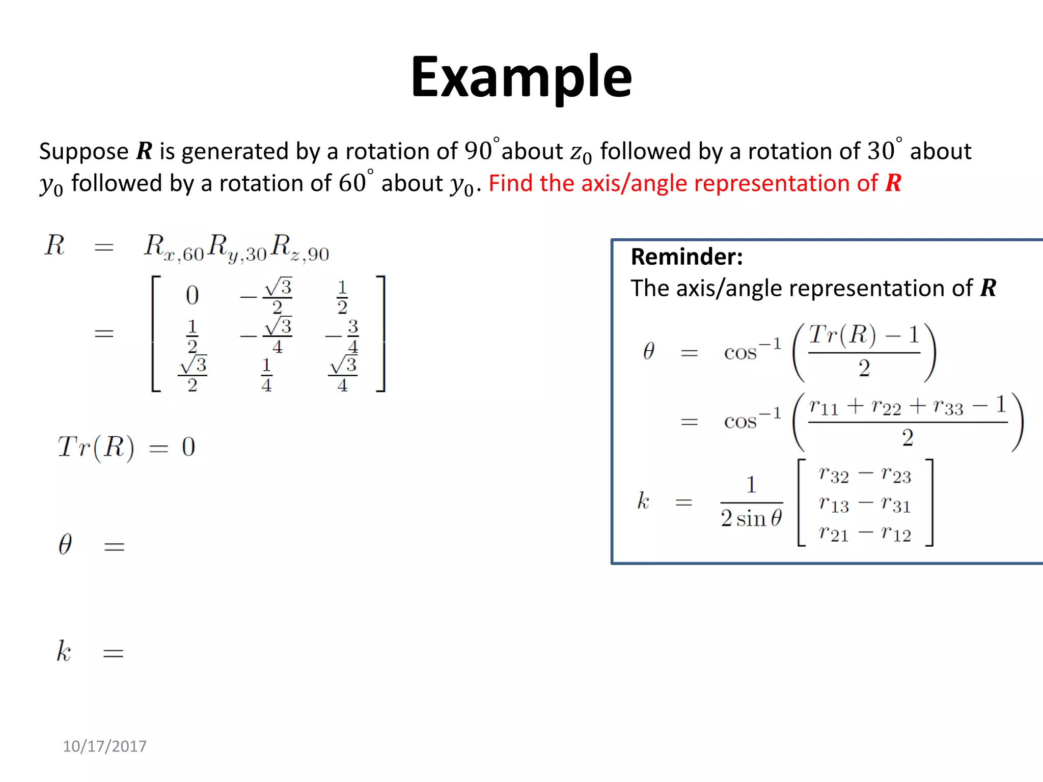 10/17/2017
Example
Suppose 𝑹 is generated by a rotation of 90°about 𝑧0 followed by a rotation of 30° about
𝑦0 followed by a rotation of 60°
about 𝑦0. Find the axis/angle representation of 𝑹
Reminder:
The axis/angle representation of 𝑹
 