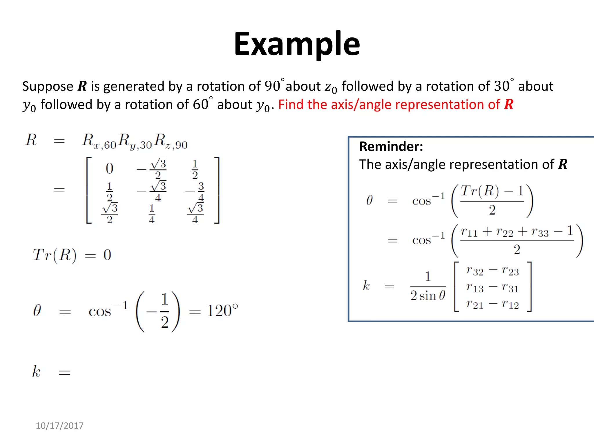10/17/2017
Example
Suppose 𝑹 is generated by a rotation of 90°about 𝑧0 followed by a rotation of 30° about
𝑦0 followed by a rotation of 60°
about 𝑦0. Find the axis/angle representation of 𝑹
Reminder:
The axis/angle representation of 𝑹
 