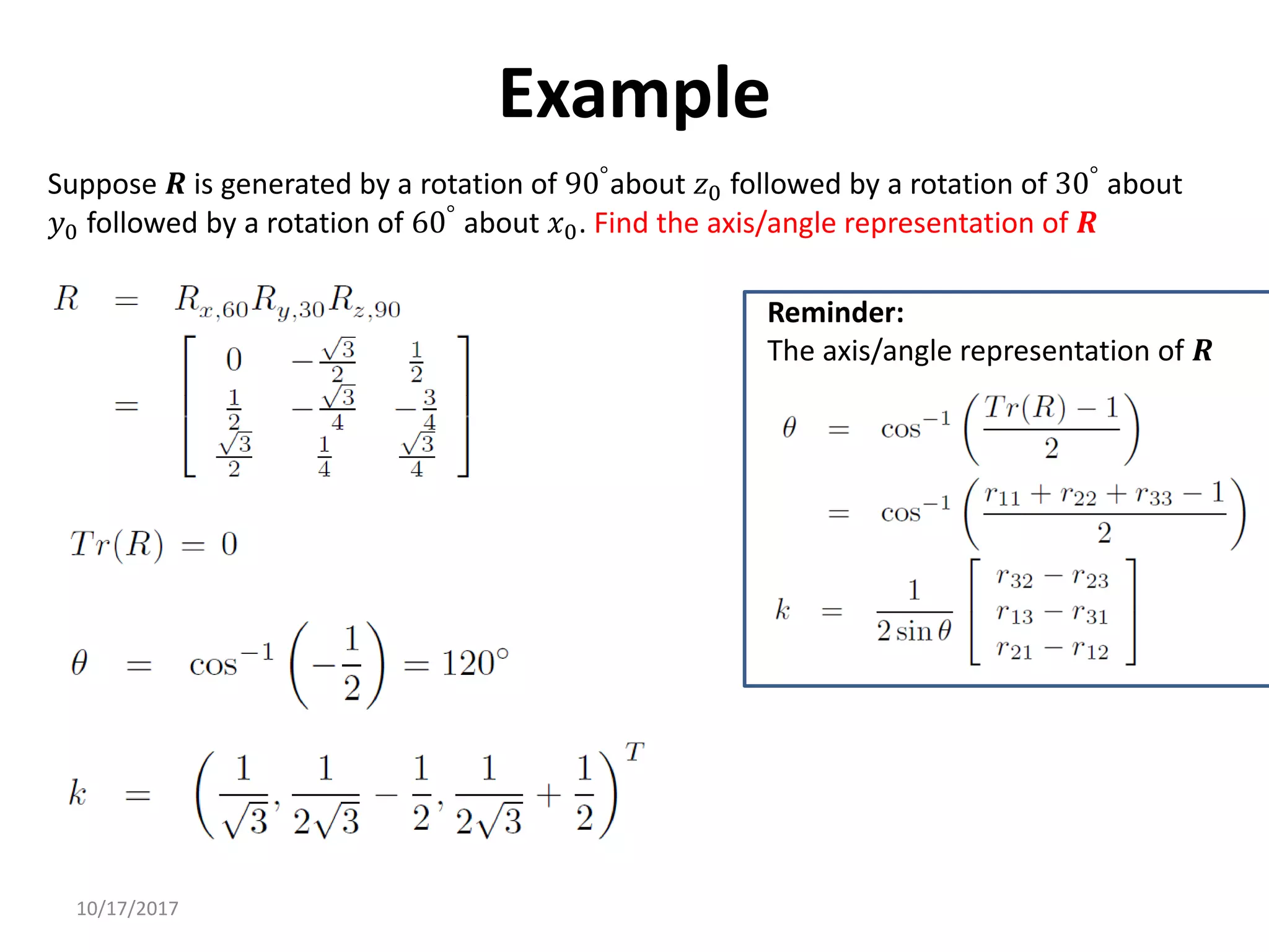 10/17/2017
Example
Suppose 𝑹 is generated by a rotation of 90°about 𝑧0 followed by a rotation of 30° about
𝑦0 followed by a rotation of 60°
about 𝑥0. Find the axis/angle representation of 𝑹
Reminder:
The axis/angle representation of 𝑹
 