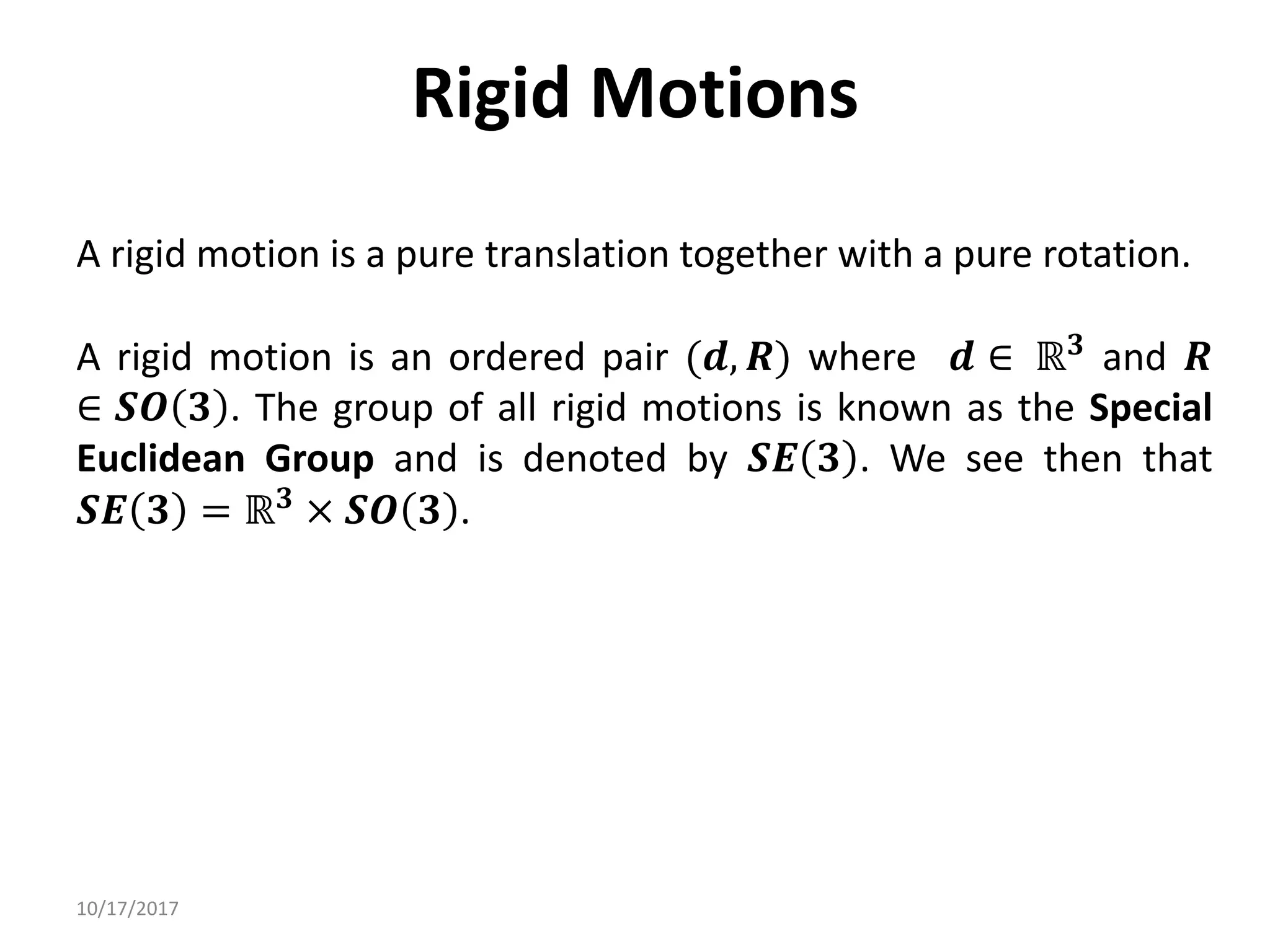 10/17/2017
Rigid Motions
A rigid motion is a pure translation together with a pure rotation.
A rigid motion is an ordered pair (𝒅, 𝑹) where 𝒅 ∈ ℝ𝟑 and 𝑹
∈ 𝑺𝑶 𝟑 . The group of all rigid motions is known as the Special
Euclidean Group and is denoted by 𝑺𝑬 𝟑 . We see then that
𝑺𝑬 𝟑 = ℝ𝟑 × 𝑺𝑶 𝟑 .
 