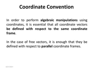 10/17/2017
Coordinate Convention
In order to perform algebraic manipulations using
coordinates, it is essential that all coordinate vectors
be defined with respect to the same coordinate
frame.
In the case of free vectors, it is enough that they be
defined with respect to parallel coordinate frames.
 