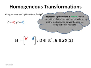10/17/2017
Homogeneous Transformations
A long sequence of rigid motions, find 𝒑𝟎.
Represent rigid motions in matrix so that
composition of rigid motions can be reduced to
matrix multiplication as was the case for
composition of rotations
𝒑𝟎
= 𝑹𝒏
𝟎
𝒑𝒏
+ 𝒅𝒏
𝟎
𝐇 =
𝑹 𝒅
; 𝒅 ∈ ℝ𝟑
, 𝑹 ∈ 𝑺𝑶 𝟑
 