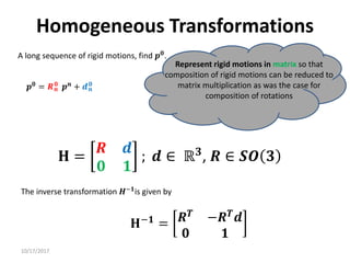 10/17/2017
Homogeneous Transformations
A long sequence of rigid motions, find 𝒑𝟎.
Represent rigid motions in matrix so that
composition of rigid motions can be reduced to
matrix multiplication as was the case for
composition of rotations
𝒑𝟎
= 𝑹𝒏
𝟎
𝒑𝒏
+ 𝒅𝒏
𝟎
𝐇 =
𝑹 𝒅
𝟎 𝟏
; 𝒅 ∈ ℝ𝟑
, 𝑹 ∈ 𝑺𝑶 𝟑
𝐇−𝟏
= 𝑹𝑻 −𝑹𝑻𝒅
𝟎 𝟏
The inverse transformation 𝑯−𝟏is given by
 