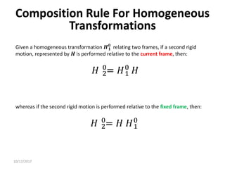 10/17/2017
Composition Rule For Homogeneous
Transformations
Given a homogeneous transformation 𝑯𝟏
𝟎
relating two frames, if a second rigid
motion, represented by 𝑯 is performed relative to the current frame, then:
𝐻 2
0
= 𝐻1
0
𝐻
whereas if the second rigid motion is performed relative to the fixed frame, then:
𝐻 2
0
= 𝐻 𝐻1
0
 
