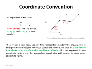 10/17/2017
Coordinate Convention
An expression of the form:
is not defined since the frames
𝒐𝟎 𝒙𝟎 𝒚𝟎 and 𝒐𝟏 𝒙𝟏 𝒚𝟏 are not
parallel.
Thus, we see a clear need, not only for a representation system that allows points to
be expressed with respect to various coordinate systems, but also for a mechanism
that allows us to transform the coordinates of points that are expressed in one
coordinate system into the appropriate coordinates with respect to some other
coordinate frame.
 