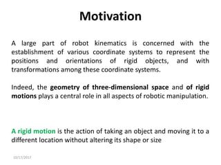 10/17/2017
Motivation
A large part of robot kinematics is concerned with the
establishment of various coordinate systems to represent the
positions and orientations of rigid objects, and with
transformations among these coordinate systems.
Indeed, the geometry of three-dimensional space and of rigid
motions plays a central role in all aspects of robotic manipulation.
A rigid motion is the action of taking an object and moving it to a
different location without altering its shape or size
 